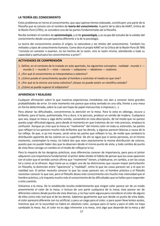 17
LA TEORÍA DEL CONOCIMIENTO
Estos problemas en torno al conocimiento, que
aquí apenas hemos esbozado, constituyen una
parte de la filosofía que se conoce con el nombre
de teoría del conocimiento. A partir de la obra
de KANT, Crítica de la Razón Pura (1781), se
considera una de las partes fundamentales de la
filosofía.
Recibe también el nombre de epistemología, y el
de gnoseología, y se ocupa del estudio de la
validez del conocimiento desde una perspectiva
diferente a la de la psicología.
La teoría del conocimiento analiza el origen, la
naturaleza y los límites del conocimiento.
También los métodos y tipos de conocimiento
humano. Como dice el propio KANT en la Crítica
de la Razón Pura (B 789) “consiste en someter a
examen, no los hechos de la razón, sino la razón
misma, atendiendo a toda su capacidad y aptitud
para los conocimientos a priori”.
ACTIVIDADES DE COMPRENSIÓN
1. Define, en el contexto de lo tratado en este
apartado, los siguientes conceptos: realidad
- mundo 1 — mundo 2 — mundo 3 — mito —
ciencia — solipsismo — idealismo —
realismo.
2. ¿Por qué el conocimiento es interpretativo y
selectivo?
3. ¿Cómo puede el conocimiento ayudar al
hombre a controlar el medio en que vive?
4. ¿Por qué es la ciencia una tarea colectiva?
¿Acaso no puede existir un científico aislado?
5. ¿Cómo se puede superar el solipsismo?
APARIENCIA Y REALIDAD
Cualquier afirmación sobre lo que nuestras ex-
periencias inmediatas nos dan a conocer tiene
grandes probabilidades de error. En este
momento me parece que estoy sentado en una
silla, frente a una mesa en forma determinada,
sobre la cual veo hojas de papel manuscritas o
impresas (...).
Para allanar las dificultades, concentremos la
atención en la mesa. Para la vista es oblonga, os-
cura y brillante; para el tacto, pulimentada, fría y
dura; si la percuto, produce un sonido de
madera. Cualquiera que vea, toque la mesa u
oiga dicho sonido, convendrá en esta
descripción, de tal modo que no parece pueda
surgir dificultad alguna; pero desde el momento
en que tratamos de ser más precisos, empieza la
confusión. Aunque yo creo que la mesa es
‘‘realmente’’ del mismo color en toda su
extensión, las partes que reflejan la luz parecen
mucho más brillantes que las demás, y algunas
parecen blancas a causa de la luz refleja. Sé que,
si yo me muevo, serán otras las partes que
reflejen la luz, de modo que cambiará la distribu-
ción aparente de los colores en su superficie. De
ahí se sigue que si varias personas, en el mismo
momento, contemplan la mesa, no habrá dos
que vean exactamente la misma distribución de
colores, puesto que no puede haber dos que la
observen desde el mismo punto de vista, y todo
cambio de punto de vista lleva consigo un cambio
en el modo de reflejarse la luz.
Para la mayoría de los designios prácticos, esas
diferencias carecen de importancia, pero para el
pintor adquieren una importancia fundamental:
el pintor debe olvidar el hábito de pensar que las
cosas aparecen con el color que el sentido común
afirma que “realmente” tienen, y habituarse, en
cambio, a ver las cosas tal y como se le ofrecen.
Aquí tiene ya su origen una de las distinciones
que causan mayor perturbación en filosofía, la
distinción entre “apariencia” y “realidad”, entre
lo que las cosas parecen ser y lo que en realidad
son. El pintor necesita conocer lo que las cosas
parecen ser; el hombre práctico y el filósofo
necesitan conocer lo que son; pero el filósofo
desea este conocimiento con mucha más
intensidad que el hombre práctico, y le inquieta
mucho más el conocimiento de las dificultades
que se hallan para responder a esta cuestión.
Volvamos a la mesa. De lo establecido resulta
evidentemente que ningún color parece ser de
un modo preeminente el color de la mesa, o
incluso de una parte cualquiera de la mesa; ésta
parece ser de diferentes colores desde puntos de
vista diversos, y no hay razón alguna para
considerar el color de alguno de ellos como más
real que el de los demás. Sabemos igualmente
que aun desde un punto de vista dado, el color
parecerá diferente con luz artificial, o para un
ciego para el color, o para quien lleve lentes
azules, mientras que en la oscuridad no habrá en
absoluto color, aunque para el tacto y para el
oído no haya cambiado la mesa. Así, el color no
es algo inherente a la mesa, sino algo que de-
pende de la mesa y del espectador y del modo
como cae la luz sobre la mesa. Cuando en la vida
ordinaria hablamos del color de la mesa, nos
 