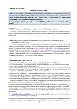 19
1.2 Teoría del Conocimiento (TdC) y el programa del Diploma del Bachillerato
Internacional. Tomado de: IBO (2013) Guía de TdC (1os exámenes 2015). Cardiff; IBO. Pp. 6 a 9, 14 a 16 y 54.
g. TdC y los atributos del perfil de la comunidad de aprendizaje
Atributo Vínculo con TdC
Indagadores
Los alumnos de TdC intentan descubrir cómo se construye el conocimiento
utilizando varias formas de conocimiento, y considerando qué constituye el
conocimiento en las diferentes áreas de conocimiento. Es una premisa fundamental
de TdC que el conocimiento personal no debe surgir de una simple aceptación de
afirmaciones de conocimiento sin indagación y pruebas suficientes.
Informados e
instruidos
Los alumnos de TdC se esfuerzan en informarse e instruirse acerca de la naturaleza
del conocimiento. Esto significa adquirir conocimientos sobre los métodos de
indagación de varias áreas disciplinarias, desde diferentes perspectivas. Se anima a
los alumnos a explorar los procesos por los cuales las personas adquieren su propio
conocimiento y comprensión del mundo, y los supuestos subyacentes a dicha
comprensión.
Pensadores
Los alumnos de TdC examinan el pensamiento para reconocer posibles defectos en
los procesos de pensamiento y entender cuáles son los procesos adecuados. Los
alumnos también reflexionan sobre qué tipo de pensamiento es necesarios en
diferentes situaciones, y cómo se relaciona el pensamiento con el procesamiento
emocional y la intuición.
 