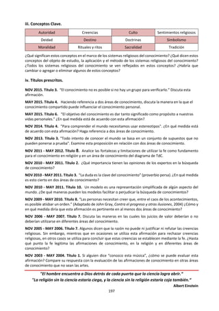 197
e. Revisión de títulos prescritos.
MAY 2015. Título 1. “Las preguntas neutras no existen.” Analice esta afirmación haciendo referencia a dos
áreas de conocimiento.
MAY 2015. Título 4. Haciendo referencia a dos áreas de conocimiento, discuta la manera en la que el
conocimiento compartido puede influenciar el conocimiento personal.
MAY 2015. Título 6. “El objetivo del conocimiento es dar tanto significado como propósito a nuestras vidas
personales.” ¿En qué medida está de acuerdo con esta afirmación?
NOV 2014. Título 5. "El cometido de la historia es descubrir los principios constantes y universales de la
naturaleza humana." ¿En qué medida cumplen la historia y otra de las áreas de conocimiento este
cometido?
MAY 2014. Título 4. “Aquello que hoy se acepta como conocimiento, mañana es a veces descartado”.
Considere las cuestiones de conocimiento que esta afirmación puede generar en dos áreas de
conocimiento.
MAY 2014. Título 5. “La tarea del historiador es entender el pasado; el científico de las ciencias humanas,
en contraste, busca cambiar el futuro”. ¿En qué medida es esto cierto en estas áreas de conocimiento?
NOV 2013. Título 4. "El conocimiento nos brinda un sentido de identidad". ¿En qué medida es esto cierto
en las ciencias humanas y en otra área de conocimiento?
NOV 2013. Título 5. "… nuestro conocimiento es solo una colección de trozos y fragmentos que unimos
en un atractivo diseño; y a menudo, el descubrimiento de un nuevo fragmento causa que tengamos que
modificar completamente todo el diseño". (Morris Bishop [traducción libre]). ¿En qué medida es esto
cierto en la historia y en otra área de conocimiento?
MAY 2013. Título 6. En la búsqueda del conocimiento, ¿podemos saber cuándo fiarnos de nuestras
emociones? Considere la historia y otra área del conocimiento.
NOV 2011 - MAYO 2012. Título 3. Examine la afirmación de que es posible adquirir conocimiento a pesar
de los problemas de parcialidad y selección en historia y al menos otra área de conocimiento.
NOV 2011 - MAYO 2012. Título 6. “Es más importante descubrir nuevas formas de pensar sobre lo que ya
sabemos que descubrir nuevos datos o hechos”. ¿En qué medida está de acuerdo con esta afirmación?
NOV 2011 - MAYO 2012. Título 7. “Nuestro vocabulario no solo comunica nuestro conocimiento: da forma
a lo que podemos saber”. Evalúe esta afirmación con referencia a diferentes áreas de conocimiento.
NOV 2010 - MAYO 2011. Título 5. ¿En qué medida están las distintas áreas de conocimiento definidas por
sus metodologías más que por sus contenidos?
NOV 2010 - MAYO 2011. Título 9. Discuta las funciones del lenguaje y la razón en la historia.
NOV 2009 - MAYO 2010. Título 10. ¿Qué semejanzas y diferencias hay entre las explicaciones históricas
y las científicas?
NOV 2008 - MAYO 2009. Título 6. Compare y contraste nuestra manera de aproximarnos al conocimiento
del pasado con nuestra manera de aproximamos al conocimiento del futuro.
NOV 2007 - MAYO 2008. Título 3. “La historia está siempre en movimiento, erosionando lentamente la
ortodoxia actual y abriendo paso a la herejía de ayer.” Discuta hasta qué punto esta afirmación de
conocimiento se aplica a la historia y a, al menos, un área de conocimiento más.
NOV 2004 - MAYO 2005. Título 8. ¿Qué característica es más importante en un historiador: la capacidad
de analizar pruebas de manera científica o la capacidad de elaborar interpretaciones a partir de las pruebas
existentes utilizando la imaginación creativa?
 