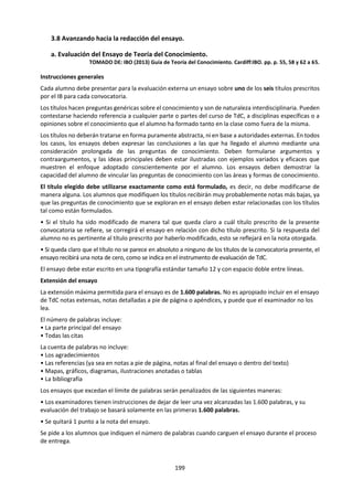 199
a. MARCO DE CONOCIMIENTO
Alcances
Aplicaciones
• se suele considerar que la moralidad se ocupa de las razones (loables o
condenables) para la acción
• la ética se ocupa más generalmente de contestar la pregunta: ¿qué debo hacer?
• los valores morales parecen ser diferentes de otros tipos de valores, ya que
producen obligaciones para la acción
• un punto de vista ético parece implicar que el individuo tiene en cuenta los
intereses de otros, además de los propios
Lenguaje
• categorías: actos prohibidos, permitidos u obligatorios
• “¿qué debo hacer?” puede ser una pregunta diferente de “¿qué estoy
moralmente obligado a hacer?”
• requisito general de que los juicios éticos sean universalizables (tienen una
dimensión pública, casi por definición)
• los derechos parecen ser bienes que el grupo está obligado a proporcionar al
individuo (cada derecho ejercido conlleva una obligación )
• el lenguaje moral contiene de forma inherente un requisito para la acción
Metodología
• tomar un marco ético como punto de partida y razonar a partir de principios
generales hacia una situación especifica
• extraer los aspectos que tienen importancia moral utilizando la razón, a partir de
la percepción de la situación actual
• los principios éticos pueden refinarse verificándolos con respecto a nuestra
intuición moral
• nuestra intuición moral puede refinarse verificándola con respecto los principios
éticos
• la ética consecuencialista requiere imaginar consecuencias de una acción y
evaluarlas
Desarrollo
Histórico
• la naturaleza del pensamiento ético puede haber cambiado desde la época de
los pensadores griegos del siglo IV AEC
• tal vez hoy en día se pone menos énfasis en las virtudes y más en los derechos
Vínculos con
el
conocimiento
personal
• las obligaciones morales requieren acción, de modo que la moralidad afecta al
individuo
• ¿por qué importa vivir una vida moral?
• ¿es vivir una vida moral una cuestión de tener el carácter adecuado?
• puede que estemos guiados por la emoción y la intuición, pero los juicios
morales parecen ser más que simples expresiones de preferencia personal
¿En qué sentido puede considerarse la ética como un sistema de
conocimiento?
¿Cómo se resuelven los conflictos entre diferentes sistemas éticos?
Preguntas de
conocimiento
¿En qué medida podría ser la falta de conocimiento una excusa para la
conducta no ética?
¿En qué medida podría la posesión de conocimiento conllevar obligaciones
morales?
¿Actúa la gente en contra de sus propios intereses?
¿Existen las verdades morales?
¿Por qué deberíamos ser morales?
E j e m p l o s d e p o s i b l e s t e m a s d e e s t u d i o
La emoción y la
razón en la ética
Dilemas éticos
Teorías éticas (p. ej.,
utilitarismo, ética de la
virtud, ética kantiana)
Lenguaje ético
 