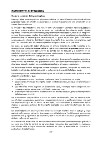 200
b. Conceptos Clave
Alteridad (uno mismo y
otro)
Causalidad (causa y
consecuencia)
Conocimiento Personalidad
Creencia Identidad Libertad Ser y convertirse
Mente y cuerpo Naturaleza humana
Objetividad y
subjetividad
Valores
Estos conceptos están tomados de la Guía de Individuos y Sociedades del Programa de los Años
Intermedios. Son los que corresponden a Filosofía. ¿Qué significan estos conceptos en el marco de la ética?
¿Significan lo mismo en filosofía y en ética, o hay matices? ¿Habría que cambiar algunos de estos
conceptos? ¿Qué dicen estos conceptos del objeto de estudio, la aplicación y el método de la ética? ¿Todo
lo que trabaja la ética se puede reducir a estos conceptos?
c. Para el diálogo y el análisis.
Pocas áreas del curso de TdC se ocupan de asuntos tan
inmediatos y personales como la ética. La ética conlleva una
discusión de la manera en que deberíamos vivir nuestras
vidas, las distinciones entre lo correcto y lo incorrecto, la
justificación de los juicios morales y las implicaciones de las
acciones morales para el individuo y el grupo. El curso de TdC
hace hincapié en cómo podemos saber o justificar lo que
debemos hacer. En este sentido, la exploración de las
preguntas de carácter ético desde el punto de vista de TdC se
centra en las cuestiones de conocimiento que éstas implican,
y no exclusivamente en las preguntas mismas.
¿Existe una verdadera distinción entre “moral” y “ética”? ¿Tiene que ver la ética fundamentalmente con
lo que es o con lo que debe ser? ¿En qué se debe diferenciar un juicio moral de otros juicios? ¿Las
diferencias éticas entre las personas son el resultado de tener diferentes sistemas de valores? ¿Es
importante vivir una vida moral? ¿Qué función desempeña el conocimiento en los conflictos éticos y por
qué es importante?
¿Cuál es la fuente del sentido de lo correcto y lo incorrecto? ¿Cuáles son las justificaciones e implicaciones
de sostener que hay criterios morales universales, o que hay criterios morales para cada sociedad, o que
los criterios morales son solamente personales? ¿Son estas tres posiciones mutuamente excluyentes? Si
las afirmaciones morales se contradicen, ¿quiere esto decir que no existe un concepto justificable de
correcto o incorrecto? ¿La ambigüedad en la ética hace que ésta sea un “conocimiento débil”? ¿Existe una
distinción bien demarcada entre ética, etiqueta y cuestiones de gusto?
¿En qué medida los conocimientos que posee una persona juegan un papel al decidir si una acción es
correcta o incorrecta? ¿Bajo qué condiciones sería legítimo que una persona alegue ignorancia? ¿Es
responsabilidad de la gente averiguar tanta información pertinente como les sea posible? ¿Es el libre
albedrío condición necesaria para hacer juicios morales? ¿Deben ser las intenciones de la persona el
criterio para decidir si una acción es correcta o incorrecta? ¿Es la gente siempre consciente de sus
verdaderas intenciones o motivos? ¿Son algunos pensamientos o acciones intrínsicamente correctos o
incorrectos, independientemente de las circunstancias? ¿Es posible establecer principios firmes que
determinen la acción moral? Si es así, ¿en base a qué? ¿En base a la razón? ¿La revelación divina? ¿Es
posible organizar los principios en orden de importancia? ¿Qué es más importante: las consecuencias para
el individuo o las consecuencias para el grupo? ¿Pueden cuantificarse o sopesarse científicamente las
consecuencias?
¿En qué medida difieren los valores morales, dependiendo de la sociedad o del período histórico?
 