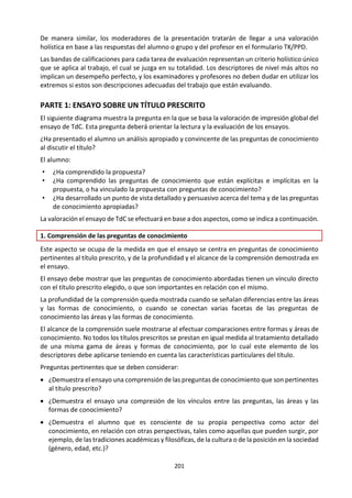 201
Por ejemplo, ¿puede una práctica como la esclavitud ser correcta en una época o región e incorrecta en
otra? ¿Pueden juzgarse con alguna validez las prácticas de una sociedad aplicándoles los valores de otra
generación u otra cultura?
¿Es posible que un individuo actúe de una manera moralmente justificable en un contexto de elección
restringida, opresión o corrupción? ¿En qué medida pueden las circunstancias de la vida de las personas
excusar acciones que podrían ser condenadas por los principios morales de la sociedad?
Los conceptos de justicia, derechos, responsabilidad social, igualdad y libertad, ¿son ideas políticas, ideas
éticas o las dos cosas? ¿Es el concepto de propiedad una idea ética? ¿Es el concepto de sociedad una idea
ética? Cuando los códigos morales de las naciones entran en conflicto, ¿es posible desarrollar criterios
para una moral internacional que los transcienda? ¿Cuáles son las justificaciones y las funciones de
documentos éticos y políticos como las convenciones de Ginebra sobre la guerra, o la Declaración
Universal de los Derechos Humanos de las Naciones Unidas? ¿Qué son los “derechos humanos” y en qué
están basados?
¿Resulta razonable separar los valores en la ética de la definición de la disciplina, de sus métodos y de sus
afirmaciones? ¿En qué se distingue en este respecto de otras áreas del conocimiento? ¿Cambian los
valores morales establecidos a la vista de conocimientos nuevos de otras áreas? ¿En qué se diferencia el
método de la ética de los métodos de otras áreas del conocimiento? ¿Es el método de la ética más parecido
a los axiomas y razonamiento de las matemáticas, o a la teoría de las ciencias y las pruebas científicas, o
tal vez a la argumentación por analogía, de lo particular a lo general, del arte? ¿En qué medida es la
argumentación un método? ¿Qué importancia tiene el estudio de la literatura y de la historia en el
desarrollo ético del individuo? ¿De qué maneras? ¿Tiene la humanidad la obligación ética de tratar el
medio natural de una manera determinada? ¿Existen limitaciones? Si es así, ¿están las obligaciones y
limitaciones basadas únicamente en una preocupación por los efectos indirectos para la humanidad, o
existen otras cuestiones y principios?
¿Debe la investigación estar sujeta a principios éticos, o tiene la búsqueda de conocimientos mediante la
investigación un valor intrínseco y está, en sí misma, libre de valores? ¿Crean algunas áreas del
conocimiento (¿las matemáticas? ¿las ciencias naturales?) conocimientos más libres de valores que los de
otras áreas (¿las ciencias humanas? ¿la historia?)? ¿Qué responsabilidades éticas tienen los investigadores
cuando trabajan con sujetos humanos? ¿En qué se diferencian éstas de las responsabilidades éticas que
tienen cuando trabajan con animales?
¿Hay tipos de conocimiento que, por motivos éticos, no deberían buscarse? ¿El arte debe ser moralmente
bueno para ser buen arte? ¿Conlleva alguna responsabilidad ética la posesión de conocimiento? ¿Qué
responsabilidades morales tenemos con respecto a los conocimientos creados o publicados por otros
(propiedad intelectual)? ¿Qué responsabilidades morales tenemos con respecto a Internet? ¿Qué
cuestiones éticas plantea el acceso ilegal a computadores privados y públicos por parte de usuarios
expertos de Internet?
¿De qué maneras puede decirse que CAS promueve la educación ética? ¿Es una obligación moral el servir
a los demás, de la forma que sea? Si es así, ¿en qué puede basarse la obligación? Si no es así, ¿por qué no?
 
