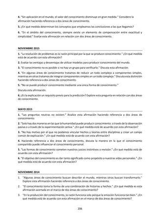 206
h. Revisión de títulos prescritos.
MAY 2015. Título 4. Haciendo referencia a dos áreas de conocimiento, discuta la manera en la que el
conocimiento compartido puede influenciar el conocimiento personal.
NOV 2014. Título 3. "En la producción del conocimiento, la razón funciona solo porque la emoción
funciona tan bien." ¿En qué medida está de acuerdo con esta afirmación en el marco de dos áreas de
conocimiento?
NOV 2014. Título 4. "Para comprender el mundo necesitamos usar estereotipos". ¿En qué medida está
de acuerdo con esta afirmación? Haga referencia a dos áreas de conocimiento.
NOV 2014. Título 6. "En las artes, podemos coincidir en las normas generales y discrepar sobre si una
obra en particular tiene mérito artístico o no. En la ética se da la situación contraria: podemos discrepar
sobre teorías éticas, pero todos reconocemos una acción poco ética a simple vista." Discuta esta
afirmación.
MAY 2014. Título 4. “Aquello que hoy se acepta como conocimiento, mañana es a veces descartado”.
Considere las cuestiones de conocimiento que esta afirmación puede generar en dos áreas de
conocimiento.
NOV 2013. Título 3. "Todo intento de conocer el mundo se basa en un conjunto de supuestos que no
pueden ponerse a prueba". Examine esta proposición en relación con dos áreas de conocimiento.
MAY 2013. Título 3. "La posesión de conocimiento conlleva una responsabilidad ética". Evalúe esta
afirmación.
NOV 2012. Título 5. "El hábito es más fuerte que la razón". ¿En qué medida es esto cierto en dos áreas de
conocimiento?
NOV 2011 - MAY 2012. Título 8. Analice las fortalezas y limitaciones de utilizar la fe como fundamento
para el conocimiento en religión y en un área de conocimiento del diagrama de TdC.
NOV 2011 - MAY 2012. Título 10. “Mediante diferentes métodos de justificación, en la ética podemos
llegar a conclusiones tan bien fundamentadas como en las matemáticas”. ¿En qué medida está de acuerdo
con esta afirmación?
NOV 2010 - MAY 2011. Título 1. Considere en qué medida las cuestiones de conocimiento en la ética son
similares a las de al menos otra área de conocimiento.
NOV 2009 - MAY 2010. Título 1. ¿En qué medida es diferente la verdad en las matemáticas, las artes y la
ética?
NOV 2008 - MAY 2009. Título 7. “La sabiduría moral parece tener tan poca relación con el conocimiento
de la teoría ética como jugar bien al tenis con el conocimiento de la física.” (Emrys Westacott). ¿En qué
medida deben nuestras acciones guiarse por nuestras teorías? Considere la ética y, al menos, un área de
conocimiento más.
NOV 2007 - MAY 2008. Título 1. Evalúe el papel de la intuición en diferentes áreas del conocimiento.
NOV 2007 - MAY 2008. Título 2. ¿Son la emoción y la razón igualmente necesarias para justificar las
decisiones morales?
NOV 2005 - MAY 2006. Título 5. Las preguntas como “¿por qué debería yo ser moral?” o “¿por qué no
debería yo ser egoísta?”, ¿tienen respuestas definitivas como algunas preguntas de otras áreas de
conocimiento? ¿El que una pregunta tenga una respuesta definitiva la hace más o menos importante?
NOV 2004 - MAY 2005. Título 5. “Hacer lo correcto comienza con saber qué es lo correcto.” ¿De qué
formas la acción responsable depende de un pensamiento crítico y bien fundamentado?
NOV 2004 - MAY 2005. Título 9. “Todas las afirmaciones de carácter ético son relativas.” Analice las
justificaciones y las implicaciones de esta afirmación y, a partir de este análisis, decida si está de acuerdo
o no con ella.
 