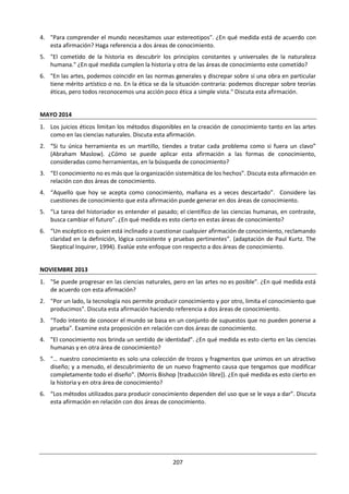 207
4.5 ARTE
¿Cómo puede contribuir el punto de vista subjetivo de un individuo al conocimiento en las artes?
¿Sobre qué base es posible juzgar el mérito de una obra de arte? ¿Tiene algún sentido discutir las
artes? ¿No deberíamos simplemente experimentarlas?
“Las artes” es un término colectivo que abarca los productos creativos del ser humano y comprende las
artes visuales, las artes escénicas y las artes literarias. Las artes exploran la experiencia y la realidad de ser
humano y son un componente esencial de la cultura.
Las artes pueden entenderse como algo que construye un puente entre el conocimiento personal y el
compartido. Muchas de ellas con colaborativas. Utilizan la emoción como medio para generar pertinencia
a nivel personal, pero la razón proporciona el marco estructurado necesario para la creación del
significado: las obras de arte tienen su propia lógica interna. Algunas personas consideran que las artes
tienen una función cognitiva extra artística, es decir, un mensaje acerca del lugar que ocupa el ser humano
en el mundo, lo cual puede tener implicaciones sociales o políticas. Por ejemplo, podría haber buenas
razones para suponer que las artes tienen una función importante como medio para la crítica y la
transformación sociales. De todos modos, hay una creencia muy difundida sobre que las artes tienen un
propósito educativo superior, ya que promueven la introspección y a veces nos hacen reflexionar sobre
cómo vivimos nuestras vidas.
-Buenos días. Me llamo Ghislaine Lemoine-
Renancourt. Soy la encargada de hacerles mirar lo
que van a ver.
Algunas reflexiones de Picasso sobre el arte
El arte es una mentira que nos hace darnos
cuenta de la verdad.
El mundo de hoy no tiene sentido, así que ¿por
qué debería pintar cuadros que lo tuvieran?
El peor enemigo de la creatividad es el “buen”
juicio.
El arte abstracto no existe. Siempre tienes que
empezar por algo. Después de eso puedes
cambiar todos los trazos de realidad.
El éxito es peligroso. Uno comienza a copiarse a sí
mismo. Y copiarse a sí mismo es más peligroso
que copiar a otros. Conduce a la esterilidad.
Algunos pintores convierten el sol en un punto
amarillo; otros convierten un punto amarillo en el
sol.
¿Quién ve correctamente la cara humana: el
fotógrafo, el espejo, o el pintor?
http://www.picassomio.es/citas-de-arte/picasso-pablo.html
La belleza artística no consiste en
representar una cosa bella, sino en la bella
representación de una cosa.
Inmanuel Kant
El arte es la expresión de los más profundos
pensamientos por el camino más sencillo.
Albert Einstein
La finalidad del arte es dar cuerpo a la esencia
secreta de las cosas, no el copiar su apariencia.
Aristóteles
 
