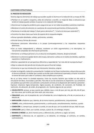 209
b. Conceptos Clave
Composición Cultura visual Estilo Expresión
Género Innovación Interpretación Límites
Narrativa Presentación Público Representación
Estructura Papel (rol) Forma Función
¿Qué significan estos conceptos en el marco de las artes? ¿Significan lo mismo en artes visuales, artes
interpretativas o la música, o hay matices? ¿Qué dicen estos conceptos del objeto de estudio, la aplicación
y el método del arte como área del conocimiento? ¿Todo lo que trabaja el arte se puede reducir a estos
conceptos? ¿Habría que cambiar o agregar o eliminar algunos de estos conceptos?
c. Para el diálogo y el análisis.
¿Tiene que tener significado el arte? A la inversa,
si algo carece de significado, ¿puede ser arte? ¿La
interpretación sublima a una obra de arte, o la
refleja sólo de forma incompleta? ¿Qué hace que
una interpretación sea mala o buena? ¿Cualquier
cosa puede ser arte (por ejemplo, la Fuente de
Duchamp, 4’33” de John Cage)? ¿Hay límites para
lo que es aceptable en el arte (por ejemplo, The
love that dares to speak its name de Kirkup,
Mother and Child de Hirst)? ¿Quién decide?
¿Tienen todas las artes ciertas características en
común? ¿Cuáles podrían ser? ¿Existe una
distinción entre las artes y las artes aplicadas (la
artesanía)? ¿Qué funciones cumplen las artes en la
vida de la gente? ¿Son estos papeles exclusivos de
las artes? ¿Puede el arte cambiar nuestra forma de
interpretar el mundo? ¿La implicación en las artes
ayuda al desarrollo de sistemas de valores
personales? ¿Puede el arte expresar emoción? ¿El
arte amplía lo que es posible pensar? ¿Son las
artes un tipo de conocimiento o son un medio de
expresar conocimiento? Si es lo último, ¿qué
conocimiento podrían expresar? ¿Cuán
importante es la forma en el arte? ¿Cuáles son el
origen y la naturaleza del sentido de belleza? ¿Es
este sentido específico del individuo o de la
cultura, o es universal?
¿Cuál es la verdadera función de las artes: captar
una percepción de la realidad, educar o elevar la
mente, expresar emoción, crear belleza, crear
lazos comunitarios o alabar a un poder espiritual?
¿Hay otras funciones además de las mencionadas?
¿Tienen las distintas artes las mismas funciones?
¿En qué medida y de qué maneras podrían
considerarse las artes una representación de la
realidad? ¿Qué tipos de arte podrían considerarse
“realistas”? ¿Es la originalidad esencial en las
artes? La relación entre el artista individual y la
tradición, ¿es similar en todas las artes, en todas
las culturas y en todas las épocas? La mayoría de
las artes han utilizado la tecnología desde hace
muchos siglos (por ejemplo, instrumentos
musicales, lápices). ¿Ha cambiado la relación entre
las artes y la tecnología como resultado de las
posibilidades de reproducción mecánica y
manipulación digital?
¿Proporciona conocimiento la sola familiaridad
con el arte? Si es así, ¿qué tipo de conocimiento?
¿Conocimiento de hechos? ¿Conocimiento del
creador de la forma artística? ¿Conocimiento de
las convenciones de la forma o de la tradición?
¿Conocimiento de la psicología o de la historia
cultural? ¿Conocimiento de uno mismo? ¿Dice o
puede decir la verdad el arte? Si es así, ¿la verdad
artística es lo mismo que la verdad en el contexto
de las ciencias naturales, las ciencias humanas o la
historia? ¿Cómo podrían verificarse o refutarse las
afirmaciones de conocimiento del arte?
En las ciencias, la idea de progreso es dominante:
los nuevos conocimientos amplían lo que ya se
conoce y los conocimientos, una vez descubiertos,
no pueden “desaprenderse”. ¿Esto se aplica
igualmente a las artes? ¿Qué hacen los artistas
para ejercer un “control crítico” sobre la
imaginación, según la afirmación de Popper?
Lejos de embarcarse en actitudes opuestas o
incompatibles, tanto los científicos como los
artistas intentan ampliar nuestra comprensión de
la experiencia usando la imaginación creativa
sujeta al control crítico y, de este modo, ambos
usan tanto facultades irracionales como
racionales. Ambos explican lo desconocido e
intentan articular la búsqueda y sus hallazgos.
Ambos persiguen la verdad haciendo uso
indispensable de la intuición. Karl Popper
 