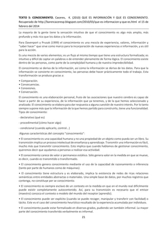 21
b. Teoría del Conocimiento de un vistazo.
Conocimiento sobre el conocimiento
TdC es un curso dedicado al pensamiento crítico y a la indagación sobre el proceso de conocer, en lugar
de al aprendizaje de un conjunto especifico de conocimientos. Es un elemento del núcleo del Programa
del Diploma y debe existir un apoyo mutuo entre TdC y las asignaturas del Diploma, es decir, deben hacerse
referencias entre ellos y deben compartir objetivos comunes. El curso de TdC examina cómo sabemos lo
que afirmamos que sabemos. Con este fin, anima a los alumnos a analizar las afirmaciones de
conocimiento y a explorar preguntas o preguntas de conocimiento. Una afirmación de conocimiento es
la aseveración de que “yo sé/nosotros sabemos X” o “yo sé/nosotros sabemos cómo hacer Y”, o un
enunciado sobre el conocimiento. Una cuestión de conocimiento es una pregunta abierta sobre el
conocimiento. En la guía de TdC se diferencia entre el conocimiento compartido y el conocimiento
personal. Esta distinción tiene por objeto ayudar a explorar la naturaleza del conocimiento.
LAS FORMAS DE CONOCIMIENTO
Si bien puede decirse que hay muchas formas de conocimiento, el curso de TdC identifica ocho formas de
conocimiento específicas. Se estudiarán en profundidad: lenguaje, percepción sensorial, emoción y razón.
También son formas de conocer, aunque se estudiarán con menor profundidad: imaginación, fe, intuición
y memoria.
En TdC las formas de conocimiento forman la base de la metodología de las áreas de conocimiento y
proporcionan un punto de partida para el conocimiento personal, por lo que su discusión ocurrirá
naturalmente en el curso de TdC. Ya que las formas de conocimiento rara vez funcionan de manera aislada,
el curso de TdC debe explorar cómo operan de forma individual y cómo operan conjuntamente, tanto en
el contexto de las diferentes áreas de conocimiento como en relación con el actor individual del
conocimiento.
LAS ÁREAS DE CONOCIMIENTO
Las áreas de conocimiento son ámbitos específicos de conocimiento, cada una con su naturaleza particular
y sus diferentes métodos para adquirir conocimientos. TdC distingue ocho áreas de conocimiento: las
matemáticas, las ciencias naturales, las ciencias humanas, las artes, la historia, la ética, los sistemas de
conocimiento religiosos y los sistemas de conocimiento indígenas. Se estudiarán las seis primeras con
mayor profundidad.
El marco de conocimiento es un esquema que nos sirve de herramienta para explorar las áreas de
conocimiento. Identifica las características principales de cada área, presentándolas cada una como un
sistema complejo formado por cinco componentes que interactúan. Esto permite comparar y contrastar
diferentes áreas de conocimiento, y da lugar a la posibilidad de explorar en mayor profundidad la relación
entre las áreas de conocimiento y las formas de conocimiento.
EVALUACIÓN
Hay dos tareas de evaluación en el curso de TdC: el ensayo y la presentación.
El ensayo es evaluado externamente por el IB, y debe ser sobre uno de los títulos prescritos publicados
por el IB para cada convocatoria de exámenes. El límite máximo de palabras para el ensayo es 1.600. El
ensayo pesa doble en la calificación de TdC.
 
