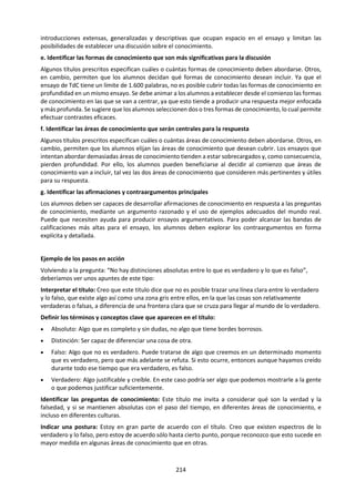 214
f. Revisión de títulos prescritos.
NOV 2014. Título 1. "Algunas áreas de conocimiento buscan describir el mundo, mientras otras buscan
transformarlo." Explore esta afirmación haciendo referencia a dos áreas de conocimiento.
NOV 2014. Título 3. "En la producción del conocimiento, la razón funciona solo porque la emoción
funciona tan bien." ¿En qué medida está de acuerdo con esta afirmación en el marco de dos áreas de
conocimiento?
NOV 2014. Título 6. "En las artes, podemos coincidir en las normas generales y discrepar sobre si una obra
en particular tiene mérito artístico o no. En la ética se da la situación contraria: podemos discrepar sobre
teorías éticas, pero todos reconocemos una acción poco ética a simple vista." Discuta esta afirmación.
MAY 2014. Título 1. Los juicios éticos limitan los métodos disponibles en la creación de conocimiento tanto
en las artes como en las ciencias naturales. Discuta esta afirmación.
NOV 2013. Título 1. "Se puede progresar en las ciencias naturales, pero en las artes no es posible". ¿En
qué medida está de acuerdo con esta afirmación?
NOV 2012. Título 4. ¿Qué se considera conocimiento en las artes? Discuta esta pregunta comparando con
otra área de conocimiento.
NOV 2010 - MAY 2011. Título 2. ¿Qué importancia tienen las opiniones de los expertos en la búsqueda
de conocimiento?
NOV 2010 - MAY 2011. Título 8. “El arte es una mentira que nos acerca a la verdad” (Pablo Picasso). Evalúe
esta afirmación en relación con una forma artística específica (por ejemplo, las artes visuales, la literatura,
el teatro).
NOV 2010 - MAY 2011. Título 10. Un modelo es una representación simplificada de algún aspecto del
mundo. ¿De qué maneras pueden los modelos facilitar o perjudicar la búsqueda de conocimientos?
NOV 2009 - MAY 2010. Título 1. ¿En qué medida es diferente la verdad en las matemáticas, las artes y la
ética?
NOV 2009 - MAY 2010. Título 9. Discuta la afirmación de que algunas áreas de conocimiento son
descubiertas y otras inventadas.
NOV 2007 - MAY 2008. Título 5. “[...] aprendemos más sobre la vida humana y la personalidad humana de
las novelas que de la psicología científica.” (Noam Chomsky). ¿En qué medida está de acuerdo con esta
afirmación?
NOV 2007 - MAY 2008. Título 6. En áreas del conocimiento como las artes y las ciencias, ¿aprendemos
más a través de la obra que sigue las convenciones establecidas o de la que rompe con ellas?
NOV 2006 - MAY 2007. Título 5. ¿Puede la literatura “decir la verdad” mejor que cualquier otra de las
artes o áreas del conocimiento?
NOV 2006 - MAY 2007. Título 6. Compare las funciones que desempeñan la razón y la imaginación en al
menos dos áreas del conocimiento.
NOV 2006 - MAY 2007. Título 7. Discuta las maneras en las cuales los juicios de valor deberían o no
deberían utilizarse en diferentes áreas del conocimiento.
NOV 2004 - MAY 2005. Título 7. ¿Hasta qué punto la naturaleza subjetiva de la percepción puede
considerarse una ventaja para los artistas, pero un obstáculo que tienen que superar los científicos?
NOV 2003 - MAY 2004. Título 1. Si alguien dice “conozco esta música”, ¿cómo se puede evaluar esta
afirmación? Compare su respuesta con la evaluación de las afirmaciones de conocimiento en otras áreas
de conocimiento que no sean las artes.
NOV 2003 - MAY 2004. Título 8. “Las artes se ocupan de lo particular, lo individual y lo personal, mientras
que las ciencias se ocupan de lo general, lo universal y lo colectivo.” ¿Hasta qué punto esta afirmación
oscurece la naturaleza de ambas áreas?
 