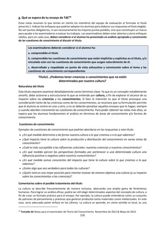 216
a. MARCO DE CONOCIMIENTO
Alcances
Aplicaciones
• las matemáticas se ocupan de la cantidad, la forma, el espacio y el cambio (difícil de
definir)
• se utilizan para crear modelos en las ciencias naturales y humanas
• la posibilidad de un tratamiento matemático se considera a menudo como un signo
de rigor intelectual, por ejemplo en economía y psicología
• poseen cualidades como belleza y elegancia (a veces se las considera una forma de
arte)
• parecen ser universales y no están atadas a ninguna cultura en particular
• las verdades matemáticas parecen ser seguras y eternas
Lenguaje
• utilizan un conjunto de símbolos precisamente definidos que representan entidades
abstractas, como conjuntos y relaciones
• términos clave como axioma, deducción, conjetura, teorema, prueba
Metodología
• utilizan la razón pura a partir de axiomas para producir pruebas de los teoremas
matemáticos
• un enunciado matemático es verdadero si y solo si está demostrado
• las matemáticas no parecen depender de la percepción sensorial del mundo
• los matemáticos deben tener intuición e imaginación para poder demostrar los
teoremas
Desarrollo
Histórico
• los acontecimientos clave, como el descubrimiento de los números negativos e
irracionales, han ocasionado grandes cambios en la manera en que vemos el mundo
• los números y la geometría son especialmente importantes en el desarrollo
histórico de otros ámbitos, tales como la pintura, la arquitectura y la música
Vínculos con el
conocimiento
personal
• la destreza matemática suele considerarse como sinónimo de inteligencia, lo cual
tiene consecuencias para la autoestima del individuo
• las matemáticas ofrecen oportunidades para grandes contribuciones por parte de
individuos talentosos que no siempre pueden explicar la fuente de sus ideas, y con
frecuencia las atribuyen a la intuición, imaginación o emoción
¿Por qué es problemática a veces la relación entre las descripciones matemáticas y el
mundo? (Por ejemplo, si tengo cuatro vacas y me quitan cinco, ¿cuántas me
quedarían?)
¿Las matemáticas son inventadas o descubiertas?
Preguntas de
conocimiento
Si las matemáticas son un juego intelectual abstracto (como el ajedrez), ¿por qué
describen tan bien el mundo?
Si las matemáticas son una creación humana, ¿cómo es que nos sentimos sujetos a las
verdades matemáticas? Por ejemplo, la existencia de un número infinito de números
primos parece ser un hecho objetivo del mundo, y no algo construido por el ser
humano.
Si las matemáticas están “ahí” en el mundo, ¿dónde, exactamente, podemos
encontrarlas?
¿Por qué podría ser pertinente la elegancia o la belleza al valor matemático?
E j e m p l o s d e p o s i b l e s t e m a s d e e s t u d i o
Pruebas
matemáticas
simples
Belleza y elegancia
en matemáticas
Los axiomas y el
rechazo del enfoque
axiomático
Las matemáticas
en la naturaleza
Las matemáticas son el lenguaje en el que Dios escribió el universo.
Galileo Galilei
 
