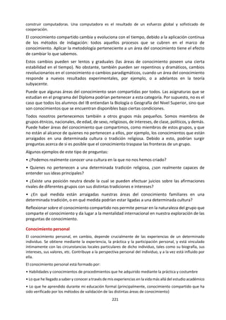 221
4.7 SISTEMAS DE CONOCIMIENTO INDÍGENA Y RELIGIOSO.
a. Sistema Indígena de Conocimiento.
¿De qué maneras son cruciales la percepción sensorial y la memoria en la construcción del
conocimiento en los sistemas indígenas de conocimiento? ¿Cómo influyen las creencias sobre el
mundo físico y metafísico en la búsqueda de conocimiento en los sistemas indígenas de
conocimiento? ¿Cómo utilizan las personas indígenas el concepto de respeto para relacionarse con
su visión del mundo?
Los sistemas indígenas de conocimiento exploran el
conocimiento local que pertenece únicamente a una
determinada cultura o sociedad. El término suele
referirse al conocimiento construido por un
determinado grupo de gente, tal como los namaqua de
Sudáfrica, los secoya de Ecuador y Perú, los ryukyuan
de Japón y los wopkaimin de Papúa Nueva Guinea. Una
característica importante de los sistemas indígenas de
conocimiento es que no son estáticos. Son dinámicos
debido a influencias tanto externas como internas.El
sistema de conocimiento Maorí actual, por ejemplo, es
una mezcla de conocimientos tradicionales y de
conocimientos heredados a lo largo del tiempo como
consecuencia del contacto con la cultura europea.
Los alumnos de TdC pueden explorar esta área del
conocimiento desde un punto de vista general y
amplio, para tomar conciencia de la diversidad de los
sistemas indígenas de conocimiento, o pueden estudiar
un sistema indígena de conocimiento en particular. Al
estudiar sistemas indígenas de conocimiento, es
importante examinar los métodos de comunicación,
los procesos de toma de decisiones, los procesos de
pensamiento y la visión holística del conocimiento.
La Chakana. Simbología más aceptada.
http://pueblosoriginarios.com/sur/andina/inca/chakana.html
Ver la película AVATAR (EEUU, 2009) de James
Cameron y el documental EL AVATAR
VERDADERO
(https://www.youtube.com/watch?v=0KU1Beay
Ryc de David Suzuki) y evaluar la relación entre el
mundo de la Tierra (occidental) y de Pandora
(Indígenas de la Amazonía Peruana).
¿Cómo conciben el mundo, la naturaleza, el
desarrollo?
¿Es un conocimiento mejor que el otro?
“Para la pena o para la alegría, el indio siempre tiene un canto”.
José María Arguedas
 