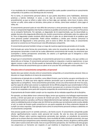 222
i. MARCO DE CONOCIMIENTO
Alcances
Aplicaciones
• intenta explicar la naturaleza y la existencia de la humanidad para un
determinado grupo de seres humanos
• incorpora una gama diversa de sistemas, que incluyen los Inuit, los indios
Aimara en Bolivia, el pueblo romaní y muchos más
Lenguaje
• el papel del leguaje en el sistema de conocimiento, por ejemplo la narración
de cuentos
• uso de metáforas y analogías
• mantener las tradiciones mediante el lenguaje escrito
• las tradiciones orales desaparecen porque no están escritas
• convenciones: el papel de los ancianos, la importancia del grupo sobre el
individuo
• conceptos clave: nómada, concepto de hogar, honor, propiedad
Metodología
• tradición oral trasmitida de generación en generación (el papel de la memoria)
• ritual (emoción compartida)
• folclore, música, artefactos, sistemas de razón
• explicar fenómenos naturales observados como parte de una visión total del
mundo (el papel de la percepción sensorial)
Desarrollo
Histórico
• impacto de la colonización y globalización
Vínculos con
el
conocimiento
personal
• comprensión de sí mismo (ancestros, lugar en el mundo, actitudes y
comportamientos hacia otras personas)
• los ancianos contribuyen personalmente a la forma del sistema de
conocimiento
• colaboración: la actuación de rituales y la tradición ofrecen la posibilidad de
reforzar el sistema de conocimiento mediante un esfuerzo de grupo
• conocimiento ancestral vinculado con el conocimiento personal
¿Cuán fiables son las “tradiciones orales” en la preservación del patrimonio
cultural en los sistemas de conocimiento indígenas?
¿En qué medida afecta su credibilidad el hecho de que los primeros estudios sobre
los sistemas de conocimiento indígenas fueron escritos desde una perspectiva no
indígena?
Preguntas de
conocimiento
¿De qué manera desempeña la percepción sensorial un papel fundamental en la
adquisición de conocimientos en los sistemas indígenas de conocimiento?
¿Qué elementos de importancia universal podríamos encontrar en los sistemas
indígenas de conocimiento?
¿En qué medida puede la desinformación, ocasionada por la educación y los
gobiernos, poner en riesgo los sistemas indígenas de conocimiento?
¿Por qué existe frecuentemente una conexión tan estrecha entre el
conocimiento indígena y la cosmología?
¿Qué papeles tienen el folclore, los rituales y las canciones en los sistemas
indígenas de conocimiento?
E j e m p l o s d e p o s i b l e s t e m a s d e e s t u d i o
La naturaleza de
los artefactos y el
papel que
desempeñan
Ciclos y cambios
en la tierra y en
el cielo
Comportamiento
de las plantas y
los animales
El impacto de la tecnología
sobre la relación entre los
pueblos indígenas y su
entorno
 