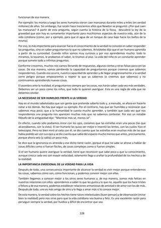 228
b. Sistema Religioso de Conocimiento.
¿Cómo decidimos entre las afirmaciones rivales de los diferentes sistemas religiosos? ¿Puede existir
una base para el conocimiento religioso que sea independiente de la cultura que lo produce? ¿Es el
ateísmo una cuestión de fe en igual medida que la creencia religiosa?
Los sistemas religiosos de conocimiento ofrecen respuestas a preguntas fundamentales sobre el
significado y el propósito de la vida humana. Esta área de conocimiento abarca una amplia gama de
diferentes creencias y sistemas, por ejemplo, las variedades de teísmo, panteísmo y politeísmo. Algunas
personas creen que hay una sola religión verdadera, mientras que otros, los pluralistas religiosos,
sostienen que las diferentes religiones son simplemente los diferentes reflejos de una misma verdad
subyacente. El conocimiento religioso tiene una dimensión tanto personal como compartida, y ofrece un
contexto concreto, dentro de la clase de TdC, para explorar los vínculos entre ambas.
La religión se considera frecuentemente como un área delicada en la que las discusiones deben efectuarse
con cautela, en parte porque la gente tiene convicciones muy profundas y personales sobre cuestiones
religiosas. Sin embargo, para mucha gente la religión tiene un impacto importantísimo sobre su manera
de entender el mundo, forma parte de todo su pensamiento e influye en su comprensión de las otras áreas
del conocimiento, por ejemplo, la idea de que la ética y la religión están inextricablemente vinculadas. De
un modo u otro, para mucha gente la religión proporciona el marco para todo el conocimiento que poseen.
i. Lectura: La Cuestión de Dios55
.
Acerca de Dios podemos tener concepciones muy diferentes e incluso opuestas…
Algunos piensan que Dios existe, que es un ser verdadero, con su personalidad e historia. Otros creen que Dios es
una idea que nos sirve para explicar el origen del mundo, y también los misterios como el de la vida y la muerte.
Algunos piensan que existe un solo Dios, único y todopoderoso, aun cuando adopte diferentes nombres según las
creencias. Otros creen que existen innumerables dioses, los cuales tienen su propia naturaleza y su propio poder.
Algunos piensan que Dios se nos revela a través de los libros sagrados, por medio de la palabra de los profetas o
sacerdotes. Otros creen que Dios se manifiesta en el corazón de cada uno de nosotros, desde el momento en que se
acepta su presencia.
Algunos piensan que Dios se encuentra en ciertos lugares en particular, donde se le puede encontrar y rezar. Otros
creen que Dios está a la vez en todas partes y en ninguna, que no se encuentra en un lugar más que en otro.
Algunos piensan que debemos respetar la tradición y honrar al dios de nuestra familia o de nuestra cultura. Otros
creen que nuestra relación con Dios es una elección personal que no le corresponde a nadie más que a nosotros.
Algunos piensan que la fe en Dios es una superstición inútil y que en vez de ello debemos escuchar a nuestra razón
y confiar en la ciencia. Otros creen que necesita-mos a Dios para darle sentido al Universo y guiar nuestras acciones.
Algunos piensan que Dios dirige el mundo, que cada una de nuestras acciones proviene de su voluntad, y que él
conoce los acontecimientos por adelantado. Otros piensan que Dios le da a los hombres completa libertad, incluido
el derecho de hacer el bien o el mal.
Algunos piensan que Dios responde a las oraciones de los hombres y que por ello es posible solicitar su ayuda o darle
gracias. Otros creen que Dios es indiferente a nuestras peticiones, que no está para ayudarnos, que simplemente nos
permite existir mientras así lo dispone.
Algunos piensan que Dios une a los hombres, y a toda la creación, porque es el padre de todas las cosas. Otros creen
que Dios es un motivo de discordia, pues desde siempre los hombres se pelean por cuestiones religiosas.
Algunos piensan que el temor de Dios es lo que nos incita a actuar bien, que sin la fe religiosa nos comportaríamos
de manera inmoral. Otros creen que la moral es un sentimiento natural del corazón humano y que nuestra reflexión
nos conduce en general hacia el bien.
Algunos creen que, si Dios existiera verdaderamente y fuera bueno, todas las formas de violencia, las guerras y las
injusticias no existirían. Otros piensan que debemos tener confianza en Dios, quien es la cauda tanto del mal como
del bien, pues él tiene sus propios motivos para actuar como lo hace, aunque no siempre lo comprendamos.
Algunos piensan que Dios decide nuestro destino tras la muerte, y que debemos vivir nuestra vida con la esperanza
en el Paraíso o en una nueva existencia y con temor al infierno. Otros creen que Dios no modifica nada de nuestra
existencia y que solo vivimos una vida, de los que somos los únicos responsables.
55
Brenifier, O. (2011) La Cuestión de Dios. México: Océano.
 