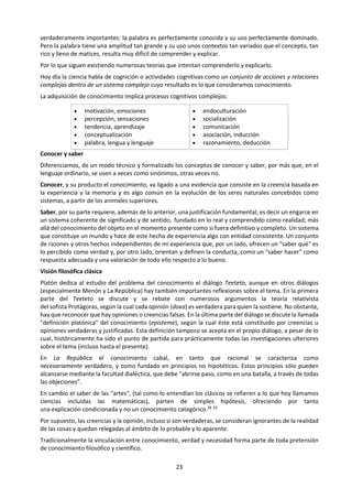 23
c. Naturaleza de la asignatura
TdC desempeña un papel especial en el Programa del Diploma, ya que proporciona a los alumnos la
oportunidad de reflexionar sobre la naturaleza del conocimiento. La tarea de TdC es poner énfasis en los
vínculos entre las áreas de conocimiento, y conectarlos con el actor del conocimiento de manera tal que
este pueda tomar conciencia de sus propias perspectivas y las de los varios grupos cuyos conocimientos
comparte. Por lo tanto, TdC explora los aspectos tanto personales como compartidos del conocimiento, e
investiga las relaciones entre ellos.
La materia prima de TdC es el conocimiento en sí. Los alumnos reflexionan sobre cómo se llega al
conocimiento en las distintas disciplinas, qué tienen en común las disciplinas y en qué se diferencian.
La pregunta fundamental de TdC es “¿Cómo sabemos eso?” La respuesta dependerá de la disciplina y el
propósito que se dé al conocimiento. TdC explora diferentes métodos de indagación e intenta establecer
qué es lo que hace que estos métodos sean eficaces como herramientas para el conocimiento. En este
sentido, al curso de TdC le interesa saber cómo sabemos.
El actor individual del conocimiento debe intentar entender el mundo y su relación con el mismo. Tiene a
su disposición los recursos de las áreas de conocimiento, por ejemplo, las disciplinas académicas que se
estudian en Programa del Diploma. También tiene acceso a las formas de conocimiento, tales como
memoria, intuición, razón y percepción sensorial, que nos ayudan a orientarnos en un mundo complejo.
Es fácil sentirse abrumado por la gran diversidad de conocimiento disponible. Por ejemplo:
 En física, el experimento y la observación parecen ser la base del conocimiento. Un físico puede
querer construir una hipótesis para explicar observaciones que no concuerdan con el pensamiento
actual, y diseña y realiza experimentos para poner a prueba dicha hipótesis. Luego se recogen y
analizan los resultados y, de ser necesario, se modifica la hipótesis de acuerdo con los mismos.
 En historia no hay experimentación. En cambio, las pruebas en forma de documentación
proporcionan al historiador la materia prima para interpretar y entender el pasado registrado de la
humanidad. Al estudiar estas fuentes cuidadosamente, se puede construir una imagen de un
acontecimiento pasado, así como ideas acerca de los factores que podrían haberlo causado.
 En la clase de literatura los alumnos se dedican a entender e interpretar un texto. No es necesaria la
observación del mundo exterior, pero se espera que el texto ofrezca alguna información sobre
preguntas profundas acerca de lo que significa ser humano en una variedad de situaciones en distintas
partes del mundo, o que proporcione una crítica de la manera en que organizamos nuestras
sociedades.
 La economía, en cambio, considera la cuestión de cómo las sociedades humanas distribuyen los
escasos recursos. Esto se logra mediante la construcción de modelos matemáticos sofisticados,
basados en una mezcla de razonamiento y de observación empírica de factores económicos
pertinentes.
 En las islas de Micronesia, un navegante viaja con éxito entre dos islas que se encuentran a 1.600 km
de distancia, sin utilizar un mapa o una brújula.
En cada uno de los casos anteriores, queda claro que existen conocimientos, si bien la colección de
ejemplos, en conjunto, ilustra una amplia variedad de distintos tipos de conocimiento. La tarea de TdC es
examinar las diferentes áreas de conocimiento y descubrir en qué se diferencian y qué tienen en común.
La idea de las preguntas de conocimiento ocupa un lugar central en el curso de TdC. Estas son preguntas
como las siguientes:
 ¿En qué consiste una prueba de X?
 ¿Qué constituye una buena explicación en la disciplina Y?
 ¿Cómo juzgamos cuál es el mejor modelo de Z?
 ¿Cómo podemos estar seguros de W?
 