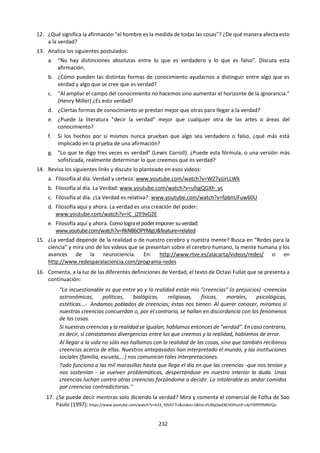 232
5. CONOCIMIENTO, REALIDAD Y VERDAD
5.1 La Verdad.
a. Lectura: CONOCIMIENTO Y VERDAD
Sue Bastian
(Teoría del Conocimiento. Guía del Profesor.
Cardiff, U.K. 1989. Pág.205)
Cumpliendo con la filosofía educacional del
programa entero del BI, el curso de Teoría del
Conocimiento le otorga valor al hecho de
convertirse en conocedor en todo el sentido de la
palabra. No obstante, en casi todos los requisitos
del plan de estudios del BI tienen que ver con
conocimientos de un tipo o de otro
(conocimientos en las ciencias, la historia, el
lenguaje, la matemática y las artes), el curso de
Teoría del Conocimiento es el único que exige que
los candidatos al Diploma hacer reflexiones sobre
los orígenes, métodos, expresión y validez de este
conocimiento, y cómo se comparan uno y otro
tipo de conocimiento. Más aún, les pide a los
estudiantes que asuman la responsabilidad por
ellos mismos como conocedores fuera de la clase
y que desarrollen criterios para seguir
aprendiendo más allá de los años de educación
formal. Por lo tanto, es axiomático que el
conocimiento y la verdad, como conceptos, sean
examinados de modo que su uso pueda unirse a
preguntas de investigación precisas sobre la
variedad de formas en que describimos y
explicamos el mundo.
Relación con otros temas
El Conocimiento y la Verdad son los leit-motifs
(objetivos centrales) que entretejen las distintas
partes del curso. Aunque no se planteen como
tales en clase, para cualquier investigación
particular en que se afirmen creencias, las
siguientes preguntas pueden usarse como
principios de organización. (…)
1. ¿Qué puedo afirmar que sé?
2. ¿Qué clase de verdad es la que se afirma?
3. ¿Qué modo de expresión se usa?
4. ¿Qué nivel de certeza se alcanza?
5. ¿Cómo se recopila o se genera evidencia?
6. ¿Qué métodos o modelos son dominantes?
7. ¿Qué razones o pruebas se requieren?
8. ¿Qué clase de crítica encuentra?
9. ¿Qué valor pragmático o intrínseco tiene el
conocimiento?
10. ¿Qué clase de red de creencias hay
implícita?
11. ¿Cuál es el papel de la creatividad?
12. ¿En qué es importante el contexto
sociocultural?
13. ¿Cómo se compara el conocimiento que se
investiga con otros tipos de conocimiento?
14. ¿A quién pertenece el conocimiento?
15. ¿Cuáles son los puntos fuertes del
conocimiento en discusión?
 