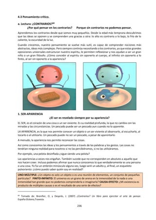 236
(como, por y ejemplo, para que el agua de un
tanque de casa baje hacia los baños de la misma).
Por eso, lo más importante para avanzar hacia el
conocimiento de la verdad no consiste en saber
responder las preguntas, sino en saber
preguntarnos lo que no sabemos. Aristóteles dijo
que el ser humano aprendía a partir de su
curiosidad. Cuando niños somos muy curiosos y
por eso aprendemos mucho: todo lo miramos, lo
tocamos, le probamos el sabor, lo tiramos al piso.
La vida del niño es un constante aprender porque
somete todo a infinitas preguntas.
Conforme crecemos, muchos nos vamos llenando
de respuestas, algunas ciertas y otras falsas para
con las cosas. De esa manera, vamos perdiendo la
capacidad de preguntarnos porque creemos que
sabemos respondernos. Cuando eso ocurre,
nuestra capacidad de aprender y de llegar
progresivamente a la verdad corre peligro porque
empezaremos a repetir lo que ya sabernos (o
creemos que sabemos) y no continuamos
aprendiendo nuevas cosas.
El asombro ante la realidad, el preguntarnos
siempre por las cosas, nos harán saber cada vez
más verdades. Debemos ser un poco como los
niños, que todo lo quieren averiguar. Esta es una
regla de vida que no debemos olvidar.
LA NECESIDAD DE SER HUMILDES FRENTE A LA
VERDAD
Hay en el mundo sabelotodos que son gente que
pretende saberlo todo y, a menudo, se afana en
hacerlo notar a los demás. No hay que seguir su
ejemplo. Por el contrario, hay que ser humildes y
reconocer que sabemos muy poco, que a la
humanidad le cuesta mucho aprender, y también
que cada vez que nos respondemos una pregunta
nos aparecen muchas más que no sabemos
contestar. Por eso un notable filósofo de la
antigüedad dijo: “Mientras más sé, menos sé”.
En efecto, cuando sólo podíamos mirar con los
ojos, creíamos que las estrellas eran una pocas (las
que alcanzábamos, con la vista). El ser humano las
quiso ver mejor e inventó las lentes, con las cuales
hizo el telescopio. Pero no bien miró al cielo con
él, se dio cuenta que las estrellas eran muchas más
de las que había podido ver con sus ojos y se dio
cuenta que sabía del espacio mucho menos que
antes, precisamente, porque ahora veía (y sabía)
un poco más.
Se dice que la ignorancia es atrevida y ese dicho
tiene razón, porque el que no sabe se atreve a
hablar de cosas difíciles como si fueran fáciles, de
cosas complejas como si fueran simples.
Si el ser humano quiere averiguar la verdad, tiene
que reconocer que sabe poco y que su
conocimiento, aunque crezca cada vez con mayor
velocidad, solamente llega a arañar la profundidad
de los hechos y de la realidad.
LA IMPORTANCIA EMOCIONAL DE LA VERDAD
PARA LA VIDA
Después de todo, una consecuencia importante de
alcanzar la verdad es vivir mejor porque
entendemos las cosas, sabemos cómo son, cómo
funcionan, y podemos convivir mejor con ellas.
También llegamos a conocer mejor a los otros seres
humanos y, de esa manera, somos más felices en
nuestras relaciones con ellos: aprendemos a saber
lo que les gusta y lo que no, aquello que los hace
tristes o felices y de esa manera, podemos
establecer relaciones armoniosas de amistad o de
amor con los de-más. Después de todo, uno es más
amigo de otro y lo llega a amar más si lo conoce
mejor.
De esta manera, la verdad sobre los hechos tiene
raíces intelectuales (buen pensar) y de
observación (mirar bien la realidad) pero nos sirve
para que la vida cotidiana sea buena y feliz. Es una
excelente razón para perseguir siempre la verdad,
por huidiza y difícil de encontrar que sea.
 