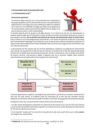 239
por la duda y que nuestras respuestas son
discutibles, opinables, perfectibles. Y que la
verdad más importante es aquella que le permite
a cada uno encontrar la adecuación entre lo que
piensa y lo que dice y entre lo que dice y lo que es.
Cada niño, cada niña, cada hombre, cada mujer
tiene un modo propio de ser que debe encontrar
para transmitir a los demás su autenticidad. Ser
auténtico es una virtud moral. Es expresar en
nuestra vida la verdad que vive en nuestro interior.
A veces hace falta ser valiente para ser auténtico
porque quienes nos rodean desprecian o no
valoran nuestra verdad, Y lo cómodo es
adecuamos no a lo que somos sino a aquello que
quieren que seamos. La verdad interior sin
embargo nos habla y nos critica por no actuar
como en verdad pensamos. Sócrates tenía un
demonio interior, una voz que le decía cuándo
estaba traicionándose a sí mismo. No podemos
conocernos a nosotros mismos cuando no
tenemos libertad. Cuando la virtud suprema es la
obediencia. Obediencia no sólo al maestro o a los
padres sino también a los amigos, a lo que se nos
impone desde fuera como lo que debemos hacer,
lo que debemos pensar, el modo como tenemos
que vestir, que hablar, que actuar. Hay que dudar,
es el único camino hacia el encuentro con esa
verdad que atesora nuestro interior. El mejor
modo de colaborar con los demás en la
construcción de un mundo justo y solidario es que
participemos desde nuestra propia identidad. Que
aportemos con nuestra diferencia, con nuestra
creatividad, con nuestros sentimientos. La
educación debe contribuir para que seamos, más
que sabios, hombres y mujeres de verdad.
d. Para dialogar sobre la verdad:
1. ¿Qué es la verdad? ¿Por qué La Verdad es un
obstáculo? ¿Por qué es importante la Verdad?
¿Tiene sentido buscarla?
2. ¿Qué se entiende por la “verdad en sí”? ¿la
“verdad para mí? ¿Qué límites y qué alcances
tiene cada concepto?
3. ¿Qué se entiende por “Pensar correctamente”
y qué relación tiene con la Verdad?
4. ¿Qué se entiende por “Aprender a observar la
realidad” y qué relación tiene con la Verdad?
¿Cuándo deberíamos confiar en que nuestros
sentidos nos conducen a la verdad?
5. ¿La verdad depende más de “Pensar
correctamente” o de “Aprender a observar la
realidad”? Justifica tu respuesta.
6. ¿De qué manera se puede entender que la
verdad depende de un acto de fe? ¿Qué
relación hay entre Verdad y creencia?
7. Explica: “Las verdades no son sino afanes de
una época, acuerdos momentáneos entre
científicos a la espera de su próxima
corrección”. ¿De qué manera se puede
entender que la verdad es una convención?
8. ¿La verdad depende de las preguntas o de las
respuestas? ¿es una meta o es una búsqueda?
¿es una certeza o tolera dudas e
incertidumbres? ¿es objetiva o subjetiva? ¿Se
puede decir que es relativa o absoluta?
9. A la luz de la verdad explica:
a. “Solo sé que nada sé”. Sócrates
b. “Cogito Ergo sum”. Descartes
c. “Conócete a ti mismo”. Templo de Delfos
10. A fines del siglo pasado, en el Informe de la
Unesco: "La educación encierra un tesoro",
también llamado Informe Delors, se
presentaron los cuatro pilares sobre los que
se debe apoyar la educación para el siglo XXI.
Estos pilares son: Aprender a conocer,
Aprender a hacer, Aprender a vivir juntos, y
Aprender a ser. ¿Coméntalos a la luz de la
verdad?
11.Comenta: “La educación debe contribuir para
que seamos, más que sabios, hombres y
mujeres de verdad”.
12. ¿Qué significa la afirmación “el hombre es la
medida de todas las cosas”? ¿De qué manera
afecta esto a la verdad?
13. Analiza los siguientes postulados:
a. “No hay distinciones absolutas entre lo
que es verdadero y lo que es falso”.
Discuta esta afirmación.
b. ¿Cómo pueden las distintas formas de
conocimiento ayudarnos a distinguir
entre algo que es verdad y algo que se
cree que es verdad?
c. “Al ampliar el campo del conocimiento no
hacemos sino aumentar el horizonte de la
ignorancia.” (Henry Miller) ¿Es esto
verdad?
 