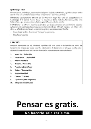 24
 ¿Qué significa la teoría T en el mundo real?
 ¿Cómo sabemos si hacer S es lo correcto?
Si bien estas preguntas pueden parecer un tanto intimidantes en lo abstracto, se vuelven mucho más
accesibles cuando se las trata en contextos prácticos específicos dentro del curso de TdC. Surgen
naturalmente en las asignaturas, en la Monografía y en CAS. La intención es que estos contextos
proporcionen ejemplos concretos de preguntas de conocimiento que estimulen la discusión entre los
alumnos.
La discusión es el eje central del curso de TdC. Se invita a los alumnos a considerar las preguntas de
conocimiento en el marco de sus experiencias de conocimiento en otras asignaturas de Diploma, pero
también en relación con las experiencias prácticas que ofrece CAS y con la investigación formal que se
realiza para la Monografía. Las experiencias del alumno fuera del colegio también tienen un papel en
estas discusiones, aunque TdC se propone lograr un equilibrio entre los aspectos personal y compartido
del conocimiento.
Reconociendo el aspecto discursivo del curso, la presentación de TdC evalúa la capacidad del alumno de
aplicar el pensamiento de TdC a una situación de la vida real. El ensayo de TdC ofrece la oportunidad de
evaluar una argumentación más formal, tomando como punto de partida preguntas de naturaleza más
general.
TdC es un curso de pensamiento crítico, específicamente diseñado con un enfoque que tiene en cuenta la
naturaleza interconectada del mundo moderno. En este contexto, “crítico” implica adoptar un enfoque
analítico, estar dispuesto a verificar el respaldo de las afirmaciones de conocimiento, ser consciente de los
propios puntos débiles y de los propios puntos de vista, y estar abierto a formas alternativas de contestar
preguntas sobre el conocimiento. Es un curso exigente, pero es un componente esencial no solo del
Programa del Diploma sino del aprendizaje para toda la vida.
D. Objetivos
Objetivos Generales
La meta general de TdC es animar a los alumnos a formular respuestas a la pregunta “¿cómo lo
sabes?” en una variedad de contextos, y a apreciar el valor de esa pregunta. Esto les permite
desarrollar una fascinación perdurable con las riquezas del conocimiento.
En concreto, los objetivos generales del curso de TdC son que los alumnos sean capaces de:
1. Establecer vínculos entre un enfoque crítico hacia la construcción del conocimiento, las
disciplinas académicas y el mundo más allá de ellas
2. Desarrollar una comprensión de cómo los individuos y las comunidades construyen el
conocimiento, y cómo esto se examina críticamente
3. Desarrollar un interés en la diversidad y la riqueza de las perspectivas culturales y una
comprensión de los supuestos personales e ideológicos
4. Reflexionar críticamente sobre las creencias y los supuestos propios, resultando en una
vida más meditada, responsable y con mayor propósito
5. Entender que el conocimiento conlleva responsabilidad, la cual conduce al compromiso y
a la acción
 