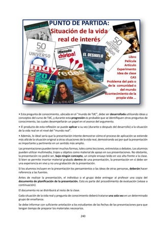 240
d. ¿Ciertas formas de conocimiento se
prestan mejor que otras para llegar a la
verdad?
e. ¿Puede la literatura “decir la verdad”
mejor que cualquier otra de las artes o
áreas del conocimiento?
f. Si los hechos por sí mismos nunca
prueban que algo sea verdadero o falso,
¿qué más está implicado en la prueba de
una afirmación?
g. "Lo que te digo tres veces es verdad"
(Lewis Carroll). ¿Puede esta fórmula, o
una versión más sofisticada, realmente
determinar lo que creemos que es
verdad?
14. Revisa los siguientes links y discute lo
planteado en esos videos:
a. Filosofía al día. Verdad y certeza:
www.youtube.com/watch?v=WZ7yJJrLLWk
b. Filosofía al día. La Verdad:
www.youtube.com/watch?v=ufsgQGXh_yc
c. Filosofía al día. ¿La Verdad es relativa?:
www.youtube.com/watch?v=fpbnUFuw60
U
d. Filosofía aquí y ahora. La verdad es una
creación del poder:
www.youtube.com/watch?v=IC_j2E9xG2E
e. Filosofía aquí y ahora. Como logra el poder
imponer suverdad:
www.youtube.com/watch?v=RkNB6OPYMgU&
feature=related
15. ¿La verdad depende de la realidad o de
nuestro cerebro y nuestra mente? Busca en
“Redes para la ciencia” y mira uno de los
videos que se presentan sobre el cerebro
humano, la mente humana y los avances de la
neurociencia. En:
http://www.rtve.es/alacarta/videos/redes/ o
en
http://www.redesparalaciencia.com/progra
ma-redes
Buscando la verdad en sociedades distópicas.
16. Comenta, a la luz de las diferentes
definiciones de Verdad, el texto de Octavi
Fullat que se presenta a continuación:
"Lo incuestionable es que entre yo y la
realidad están mis "creencias" (o
prejuicios) -creencias astronómicas,
políticas, biológicas, religiosas, físicas,
morales, psicológicas, estéticas...-
Andamos poblados de creencias; éstas nos
tienen. Al querer conocer, miramos si
nuestras creencias concuerdan o, por el
contrario, se hallan en discordancia con los
fenómenos de las cosas.
Si nuestras creencias y la realidad se igualan,
hablamos entonces de "verdad". En caso
contrario, es decir, si constatamos
divergencias entre los que creemos y la
realidad, hablamos de error.
Al llegar a la vida no sólo nos hallamos con
la realidad de las cosas, sino que también
recibimos creencias acerca de ellas. Nuestros
antepasados han interpretado el mundo, y
las instituciones sociales (familia, escuela,...)
nos comunican tales interpretaciones.
Todo funciona a las mil maravillas hasta que
llega el día en que las creencias -que nos
tenían y nos sostenían - se vuelven
problemáticas, despertándose en nuestro
interior la duda. Unas creencias luchan
contra otras creencias forzándome a decidir.
Lo intolerable es andar comidos por
creencias contradictorias."
17. ¿Se puede decir mentiras solo diciendo la
verdad? Mira y comenta el comercial de Folha
de Sao Paulo (1997):
https://www.youtube.com/watch?v=433_Y0V
EF7U&index=1&list=PLR6jQwE8EVOfnsn9-
L4jrYXf9YPbf8VQo
 