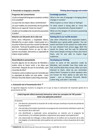 247
6. LA PRESENTACIÓN ORAL.
a. La Presentación oral.60
Instrucciones generales
Los alumnos deben efectuar una o más presentaciones individuales o
en grupos pequeños ante la clase durante el curso. Las presentaciones
deben darse en una lengua que sea accesible para todos los miembros
de la clase (si se ha notificado al colegio que debe enviar grabaciones
de la presentación, dichas presentaciones deben darse la lengua en la
que los alumnos están o serán matriculados).
El tamaño máximo para los grupos es de tres alumnos. Si un alumno da más de una presentación, el
profesor deberá elegir para la evaluación la mejor de ellas (o la mejor presentación de grupo en la que ha
participado el alumno). No se permite a los alumnos dar más de una presentación sobre un mismo tema.
Esto se refiere a una misma pregunta de conocimiento, o una misma situación de la vida real. Se aconseja
que la presentación tenga lugar hacia finales de curso, ya que de otro modo los estudiantes puede que no
hayan tenido oportunidad de desarrollar habilidades tales como formular preguntas de conocimiento, que
son clave para esta tarea.
La presentación de TdC requiere que los alumnos identifiquen y exploren una pregunta de conocimiento
que surja de una situación de la vida real que les interese. La situación de la vida real seleccionada podrá
provenir de un ámbito local con pertinencia personal, escolar o comunitaria, o de un ámbito más amplio
de alcance nacional, internacional o global. Cualquiera que sea la situación elegida, debe prestarse
naturalmente para la exploración de una pregunta de conocimiento.
Situación de la
vida real
Otra situación de la
vida real
extracción
Otra situación de la
vida real
Pregunta de
conocimiento
(reconocida)
Preguntas de
conocimiento
(desarrollada)
progresión
El alumno debe extraer y explorar una pregunta de conocimiento a partir de una situación sustancial de la
vida real. Por este motivo, es prudente evitar las situaciones de la vida real que necesiten muchas
explicaciones de fuentes externas para poder entender en contexto la pregunta de conocimiento extraída.
El diagrama indica que una presentación exitosa tendrá varias dimensiones.
• Los dos niveles del diagrama representan las experiencias del alumno en el curso de TdC (nivel inferior)
y en el mundo más allá del mismo (nivel superior). Los vínculos entre los niveles demuestran la pertinencia
de TdC para la vida fuera de la clase.
• En el nivel del “mundo real” se encuentra la situación de la vida real, a partir de la cual se debe extraer
una pregunta de conocimiento.
60
TOMADO DE: IBO (2013) Guía de Teoría del Conocimiento. Cardiff:IBO. Pp. 58-61
 