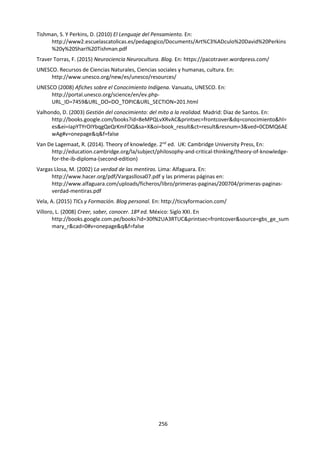 256
INSTRUMENTO DE EVALUACIÓN PARA LA PRESENTACIÓN DE TDC
¿Ha(n) logrado el(los) alumno(s) demostrar cómo los conceptos de TdC pueden tener una
aplicación práctica?
Nivel 5
Excelente
9–10
Nivel 4
Muy bueno
7–8
Nivel 3
Satisfactorio
5–6
Nivel 2
Básico
3–4
Nivel 1
Elemental
1–2
No
pertinente
0
La presentación
se centra en una
pregunta de
conocimiento
bien formulada,
que está
claramente
relacionada con
la situación de la
vida real
especificada. Se
ha explorado
eficazmente la
pregunta de
conocimiento en
el contexto de la
situación de la
vida real,
utilizando
argumentos
convincentes e
investigando
diferentes
perspectivas. Se
muestra que los
resultados del
análisis son
pertinentes a la
situación de la
vida real elegida
y a otras
situaciones.
La
presentación
se centra en
una pregunta
de
conocimiento
que está
relacionada
con la
situación de la
vida real
especificada.
Se ha
explorado la
pregunta de
conocimiento
en el contexto
de la situación
de la vida real,
utilizando
argumentos
claros y
reconociendo
diferentes
perspectivas.
Se muestra
que los
resultados del
análisis son
pertinentes a
la situación de
la vida real.
La
presentación
identifica una
pregunta de
conocimiento
que tiene
alguna
relación con
la situación
de la vida
real
especificada.
Se ha
explorado la
pregunta de
conocimiento
en el
contexto de
la situación
de la vida
real,
utilizando
algunos
argumentos
adecuados.
Hay cierta
comprensión
de la
pertinencia
de los
resultados
del análisis.
La presentación
identifica una
pregunta de
conocimiento y
una situación
de la vida real,
pero es posible
que la relación
entre ellas no
sea
convincente. Se
hizo algún
intento de
explorar la
pregunta de
conocimiento.
Hay una
compresión
limitada de la
pertinencia de
los resultados
del análisis.
La
presentación
describe una
situación de
la vida real
sin hacer
referencia a
ninguna
pregunta de
conocimiento,
o trata una
pregunta de
conocimiento
abstracta sin
conectarla
con ninguna
situación
concreta de la
vida real.
La
presentación
no alcanza el
estándar
descrito en
los niveles
de 1 a 5.
Algunas características posibles
Sofisticada
Con criterio
Perspicaz
Persuasiva
Lúcida
Creíble
Analítica
Organizada
Pertinente
Coherente
Pertinente
Adecuada
Aceptable
Predecible
Poco
desarrollada
Básica
Sin equilibrio
Superficial
Carente de
originalidad
Rudimentaria
Inconexa
Incoherente
Sin forma
Ineficaz
TOMADO DE: IBO (2013) Guía de Teoría del Conocimiento. Cardiff:IBO. Pp. 66-67.
 