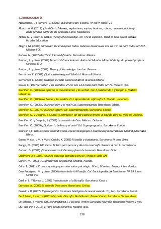 258
7.2 BIBLIOGRAFÍA
Abbagnano, I. Y Fornero, G. (2007) Diccionario de Filosofía. 4ª ed. México:FCE.
Albatrino, G. (2012) ¿Será Cierto? Armas, explosiones, espías, hackers, robots, naves espaciales y
alienígenas a partir de las películas. Lima: Malabares.
Alchin, N. y Henly, C. (2014) Theory of Knowledge. For The IB Diploma. Third Edition. Great Britain:
Hodder Education
Alegria, M. (2005) Cómo leer la ciencia para todos. Géneros discursivos. Col. La ciencia para todos Nº 207.
México: FCE.
Barlow, N. (2007) Re-Think. Piensa diferente. Barcelona: Alienta.
Bastian, S. y otros. (2004) Teoría del Conocimiento. Aulas del Mundo. Material de Ayuda para el profesor.
Ginebra: IBO.
Bastian, S. y otros (2008). Theory of Knowledge. London: Pearson.
Bernárdez, E. (2004) ¿Qué son las lenguas? Madrid: Alianza Editorial.
Bernárdez, E. (2008) El lenguaje como cultura. Madrid: Alianza Editorial.
Braun, E. (1997) El saber y los sentidos. 2ª ed. Col. La ciencia para todos Nº 73. México: FCE.
Brenifier, O. (2006) La opinión, el conocimiento y la verdad. Col. Aprendiendo a filosofar 4. Madrid:
Laberinto.
Brenifier, O. (2006) La Razón y lo sensible. Col. Aprendiendo a filosofar 5. Madrid: Laberinto.
Brenifier, O. (2006) ¿Qué es el bien y el mal? Col. Superpreguntas. Barcelona: Edebé.
Brenifier, O. (2007) ¿Qué es el saber? Col. Superpreguntas. Barcelona: Edebé.
Brenifier, O. y Després, J. (2008) ¿Contrarios? Un libro para ejercitar el arte de pensar. México: Océano.
Brenifier, O. y Després, J. (2009) La cuestión de Dios. México: Océano.
Brenifier, O. (2009) ¿Qué son la belleza y el arte? Col. Superpreguntas. Barcelona: Edebé.
Broncano, F. (2003) Saber en condiciones. Epistemología para escépticos y materialistas. Madrid, Machado
Libros.
Bueno Matos, J.M. Y Marti Orriols, X. (2008) Filosofía y ciudadanía. Barcelona: Vicens Vives.
Bunge, M. (2006) 100 Ideas. El libro para pensar y discutir en el café. Buenos Aires: Sudamericana.
Carlson, D. (2004) ¿Dónde estamos?. Dentro y fuera de la mente. Barcelona: Oniro.
Chalmers, A. (1984). ¿Qué es esa cosa llamada ciencia?. México: Siglo XXI.
Cohen, M. (2003) 101 problemas de filosofía. Madrid, Alianza.
Crilly, T. (2011) 50 cosas que hay que saber sobre psicología. 1ª ed, 2ª reimp. Buenos Aires: Paidos.
Cruz Rodriguez, M. y otros (2006) Historia de la Filosofía. Col. Enciclopedia del Estudiante. Nº 19. Lima:
Santillana.
Cuellar, L. Y Rovira, J. (1992) Introducción a la filosofía. Barcelona: Casals.
Damasio, A. (2006) El error de Descartes. Barcelona: Crítica.
Dawkins, R. (2007) El gen egoísta. Las bases biológicas de nuestra conducta, 7ed. Barcelona, Salvat.
De Echano, J. y otros (2001) Dianoia. Filosofía. Bachillerato. Primer Curso. Barcelona: Vicens Vives.
De Echano, J. y otros (2003) Paradigma 1. Filosofía. Primer Curso Bachillerato. Barcelona: Vicens Vives.
DK Publishing (2013) El libro de la Economía. Madrid: Akal.
 