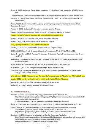 260
Ongay, F. (2000) Mathema: El arte del conocimiento. 1ª ed. Col. La ciencia para todos Nº 177. México:
FCE.
Ortega Campos P. (2005) Educar preguntando. La ayuda filosófica en el aula y en la vida. Madrid: PPC.
Pasantes, H. (2003) De neuronas, emociones y motivaciones. 2ª ed. Col. La ciencia para todos Nº 158.
México: FCE.
Picard, M. (2010) Esto no es un libro. Juegos y ejercicios filosóficos para estimular la mente. 2ª ed.
Barcelona: Océano.
Popper, K. (2008) Sociedad abierta, universo abierto. Madrid: Tecnos.
Punset, E. (2004) Cara a cara con la vida, la mente y el Universo. Barcelona: Destino
Punset, E. (2006) El alma está en el cerebro. Barcelona: Punto de Lectura.
Punset, E. (2010) El viaje al poder de la mente. Barcelona: Destino.
Punset, E. (2011) Excusas para no pensar. Barcelona: Destino.
Sanz, J. (1987) Introducción a la Ciencia. Lima: Amaru.
Savater, F. (2000) Ética para Amador. 35ª ed. ampliada. Bogotá: Planeta.
Schiffer, I. (2003) La ciencia del caos. Col. La ciencia para todos 3ª ed. Nº 142. México: FCE.
Sprod, T. y Melvin, A. (2010). Theory of Knowledge. IB Prepared: Approah your assessment the IB way -
Cardiff: IB
Terricabras, J. M. (1998) Atrévete a pensar. La utilidad del pensamiento riguroso en la vida cotidiana.
Barcelona: Paidós.
Thomson, G. (2002) Introducción a la práctica de la Filosofía. Bogotá: Panamericana.
Tomkinson, J. (2000). The enterprise of knowledge. Athens: Leader Books.
Van Peterson, C.A. (1982) Orientación Filosófica. Introducción a su problemática. Col. Biblioteca de
Filosofía Nº 5. Madrid: Herder.
Villoro, L. (ed.) (2013) El Conocimiento. Enciclopedia Iberoamericana de Filosofía. Vol. 20. Madrid:Trotta.
Volpi, J. (2011) Leer la mente. El cerebro y el arte de la ficción. México: Alfaguara.
Weston, A. (2005) Las claves de la argumentación. Barcelona: Ariel.
Woolman, M. (2000.). Ways of knowing. Victoria: Ibid Press.
7.3 FUENTES DIGITALES
Alderete, E. (2006) Conocimiento indígena y globalización. Quito: Abya Yala. En
http://books.google.com.pe/books?id=xgoogjV9ANgC&printsec=frontcover&dq=conocimiento&hl
=es-419&sa=X&ei=erBnU4OII-m-
sQTE8oHIAQ&ved=0CDYQ6AEwAjgK#v=onepage&q=conocimiento&f=false
Ángel, M. (2009) Blog No te vuelvas loco por el BI. En: http://notevuelvaslocoporelbi.blogspot.com
Bernal Torres, C. A. (2006) Metodología de la investigación: para administración, economía,
humanidades y ciencias sociales. 2ª ed. México: Pearson Educación. En:
http://books.google.com.pe/books?id=h4X_eFai59oC&printsec=frontcover&hl=es#
Blackburn, S. (2001) Pensar: una incitación a la filosofía. Barcelona: Paidós. En:
http://books.google.com.pe/books?id=Jb5wuzc11TsC&printsec=frontcover&dq=bibliogroup:%22P
aid%C3%B3s+contextos%22&hl=es-419&sa=X&ei=I9gkVKfGO4-
6ggSwj4KQAg&ved=0CCEQ6AEwAQ#v=onepage&q&f=false
 