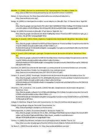 261
Brenifier, O. (2006) ¿Qué son los sentimientos? Col. Superpreguntas. Barcelona: Edebé. En
http://www.slideshare.net/quetecuento/qu-son-lossentimientos1-11363071
Brown, A. Homo discens. En: http://www.homodiscens.com/home/index.htm y
http://www.tokresource.org/
Bunge, M. (2000) La investigación científica: su estrategia y su filosofía. Cap. 15. Buenos Aires: Siglo XXI.
En:
http://books.google.com.pe/books?hl=es&lr=&id=iDjRhR82JHYC&oi=fnd&pg=PA591&dq=metodo
+cientifico&ots=cIfnXft2Pb&sig=k5m4O2pyJlAFDY6kG2uwljWZHE8#v=onepage&q&f=false
Bunge, M. (2005) Diccionario de filosofía. 3ª ed. México: Siglo XXI. En:
http://books.google.com/books?id=JJRzEm5a8PgC&printsec=frontcover&hl=es&source=gbs_ge_s
ummary_r&cad=0#v=onepage&q&f=false
Caamaño, A. (coord.) (2011) Física y Química. Complementos de formación disciplinar. Barcelona: Grao.
En
http://books.google.es/books?id=85P2uqTaDuoC&printsec=frontcover&dq=Complementos+de+fo
rmaci%C3%B3n+disciplinar&hl=es&sa=X&ei=15BnU-z_E-
ffsASb54KYDw&ved=0CDAQ6AEwADgK#v=onepage&q=Complementos%20de%20formaci%C3%B3
n%20disciplinar&f=false
Cañal, P. (coord.) (2011) Biología y geología. Complementos de formación disciplinar. Barcelona: Grao.
En:
http://books.google.es/books?id=KRFJYcYcbsIC&printsec=frontcover&dq=Complementos+de+for
maci%C3%B3n+disciplinar&hl=es&sa=X&ei=uJBnU5mhHau-
sQS6roHoAw&ved=0CEAQ6AEwAg#v=onepage&q=Complementos%20de%20formaci%C3%B3n%2
0disciplinar&f=false
Carretero, M. (2007) Documentos de identidad. La construcción de la memoria histórica en un mundo
global. Buenos Aires: Paidós. (La introducción y las conclusiones en:
http://www.ucm.es/data/cont/docs/297-2013-07-29-6-07.pdf )
Cervera, D. (coord.) (2010) Tecnología. Complementos de formación disciplinar. Barcelona: Grao. En
http://books.google.es/books?id=7K_WWt6pBAcC&printsec=frontcover&dq=Complementos+de+f
ormaci%C3%B3n+disciplinar&hl=es&sa=X&ei=uJBnU5mhHau-
sQS6roHoAw&ved=0CGQQ6AEwBw#v=onepage&q=Complementos%20de%20formaci%C3%B3n%
20disciplinar&f=false
Cifuentes, L. M. y Gutiérrez, J. M. (coords.) (2010) Filosofía. Complementos de formación disciplinar.
Barcelona: Grao.
http://books.google.es/books?id=mF9BAwAAQBAJ&pg=PA152&dq=Complementos+de+formaci%
C3%B3n+disciplinar&hl=es&sa=X&ei=15BnU-z_E-
ffsASb54KYDw&ved=0CEQQ6AEwAzgK#v=onepage&q=Complementos%20de%20formaci%C3%B3n
%20disciplinar&f=false
Colegio St. Matthew. Blog de Teoría del Conocimiento. En: http://stmatthewstok.blogspot.com/
Colegio Campo Alegre. Blog de Teoría del Conocimiento. En:
http://tokcampoalegre.wordpress.com/recursos/
Comte-Sponville, A. (2003) Diccionario filosófico. Barcelona: Paidós. En:
http://books.google.com/books?id=uf_Rldc_63EC&pg=PA187&dq=epistemologia+diccionario&hl=
es&ei=-qlYTayMG472gAeukNiSDQ&sa=X&oi=book_result&ct=result&resnum=
8&ved=0CFAQ6AEwBw#v=onepage&q&f=false
Cortina, A. (2000) Ética Mínima. Introducción a la filosofía práctica. Madrid: Tecnos. En:
http://elac.uca.edu.ni/pd/jorgem/files/16/2292/cortina,%20adela-%20etica%20minima.pdf
De Bono, E.. (2004) Personal website. En: http://www.edwarddebono.com/es/
 