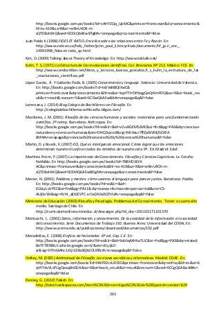 263
http://books.google.com.pe/books?id=vAHYZQq_UpMC&printsec=frontcover&dq=conocimiento&
hl=es-419&sa=X&ei=erBnU4OII-m-
sQTE8oHIAQ&ved=0CEkQ6AEwBTgK#v=onepage&q=conocimiento&f=false
Juan Pablo Ii (1998) FIDES ET RATIO. Encíclica sobre las relaciones entre Fe y Razón. En:
http://www.vatican.va/holy_father/john_paul_ii/encyclicals/documents/hf_jp-ii_enc_
14091998_fides-et-ratio_sp.html
Kim, O. (2009) Talking about Theory of Knowledge. En: http://www.toktalk.net/
Kuhn, T. S. (1971) La Estructura de las revoluciones científicas. Col. Breviarios Nº 213. México: FCE. En:
http://www.conductitlan.net/libros_y_lecturas_basicas_gratuitos/t_s_kuhn_la_estructura_de_las
_revoluciones_cientificas.pdf
López García, Á. Y Gallardo Paúls, B. (2005) Conocimiento y lenguaje. Valencia: Universidad de Valencia.
En: http://books.google.com/books?id=te3VxNBQlXwC&
printsec=frontcover&dq=conocimiento&hl=es&ei=IapYTYrOIYbqgQeQrKmFDQ&sa=X&oi=book_res
ult&ct=result&resnum=5&ved=0CDwQ6AEwBA#v=onepage&q&f=false
Lorenzana, J. (2014) Blog Colegio de Bachilleres con Filosofía. En
http://colegiodebachilleresconfilosofia.bligoo.com/
Mardones, J. M. (2001) Filosofía de las ciencias humanas y sociales: materiales para una fundamentación
científica. 2ª reimp. Barcelona: Anthropos. En:
http://books.google.com.pe/books?hl=es&lr=&id=vCvv9GEM5JMC&oi=fnd&pg=PA3&dq=ciencias+
naturales+y+ciencias+humanas&ots=DNQ3czceJl&sig=Mi-0xur7ffZp0tVMjl5OXlA
8hf4#v=onepage&q=ciencias%20naturales%20y%20ciencias%20humanas&f=false
Märtin, D. y Boeck, K. (2007) EQ. Qué es inteligencia emocional: Cómo lograr que las emociones
determinen nuestro triunfo en todos los ámbitos de nuestra vida. 9ª. Ed. Madrid: Edaf.
Martínez Freire, P. (2007) La Importancia del Conocimiento. Filosofía y Ciencias Cognitivas. La Coruña:
Netbiblo. En http://books.google.com.pe/books?id=7BBHD3EHl-
AC&printsec=frontcover&dq=conocimiento&hl=es-419&sa=X&ei=erBnU4OII-m-
sQTE8oHIAQ&ved=0CEMQ6AEwBDgK#v=onepage&q=conocimiento&f=false
Mercer, N. (2001) Palabras y mentes: cómo usamos el lenguaje para pensar juntos. Barcelona: Paidós.
En: http://books.google.com.pe/books?hl=es&lr=&id=-
61bLyLvVPEC&oi=fnd&pg=PA11&dq=nuevas+formas+de+pensar+tok&ots=CS-
AUj0oWJ&sig=4VHi_aEt6EVTC-xr5sGN3s0QTHU#v=onepage&q&f=false
Ministerio de Educación (2003) Filosofía y Psicología. Problemas del Conocimiento. Tercer o cuarto año
medio. Santiago de Chile. En
http://curriculumenlinea.mineduc.cl/descargar.php?id_doc=201102171101370
Montuschi, L. (2001) Datos, información y conocimiento. De la sociedad de la información a la sociedad
del conocimiento. Serie Documentos de Trabajo 192. Buenos Aires: Universidad del CEMA, En:
http://www.ucema.edu.ar/publicaciones/download/documentos/192.pdf
Moradiellos, E. (2008) El oficio de historiador. 6ª ed. Cap. 1.II. En:
http://books.google.com.pe/books?hl=es&lr=&id=9obbyMHho7UC&oi=fnd&pg=PA3&dq=related:
BeTFTlER8iUJ:scholar.google.com/&ots=d1yJjLO-
xr&sig=07HdJiAhc1z5jt1E8oSQXdOU0Rc#v=onepage&q&f=false
Onfray, M. (2005) Antimanual de Filosofía. Lecciones socráticas y alternativas. Madrid: EDAF. En:
http://books.google.com/books?id=HWF92czUDSYC&printsec=frontcover&dq=onfray&hl=es&ei=6
qVYTdvVLcPUgQeaq8nGDA&sa=X&oi=book_result&ct=result&resnum=1&ved=0CCgQ6AEwAA#v=
onepage&q&f=false
Penney, G. (2010) Tokish. En:
http://tokish.wikispaces.com/Versi%C3%B3n+en+Espa%C3%B1ol+%28Spanish+version%29
 