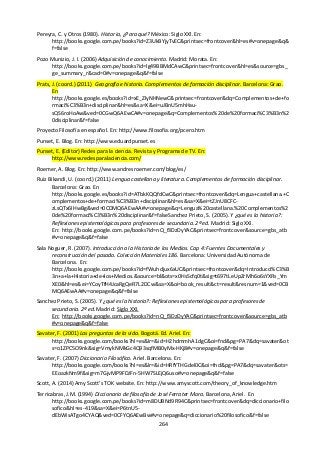 264
Pereyra, C. y Otros (1980). Historia, ¿Para qué? México: Siglo XXl. En:
http://books.google.com.pe/books?id=Z3UkBYjyTvEC&printsec=frontcover&hl=es#v=onepage&q&
f=false
Pozo Munizio, J. I. (2006) Adquisición de conocimiento. Madrid: Morata. En:
http://books.google.com.pe/books?id=lg49BBMdCAwC&printsec=frontcover&hl=es&source=gbs_
ge_summary_r&cad=0#v=onepage&q&f=false
Prats, J. (coord.) (2011) Geografía e historia. Complementos de formación disciplinar. Barcelona: Grao.
En
http://books.google.es/books?id=xE_ZlyNHNewC&printsec=frontcover&dq=Complementos+de+fo
rmaci%C3%B3n+disciplinar&hl=es&sa=X&ei=uJBnU5mhHau-
sQS6roHoAw&ved=0CGwQ6AEwCA#v=onepage&q=Complementos%20de%20formaci%C3%B3n%2
0disciplinar&f=false
Proyecto Filosofía en español. En: http://www.filosofia.org/pcero.htm
Punset, E. Blog. En: http://www.eduardpunset.es
Punset, E. (Editor) Redes para la ciencia. Revista y Programa de TV. En:
http://www.redesparalaciencia.com/
Roemer, A. Blog. En: http://www.andresroemer.com/blog/es/
Ruiz Bikandi, U. (coord.) (2011) Lengua castellana y literatura. Complementos de formación disciplinar.
Barcelona: Grao. En
http://books.google.es/books?id=ATbkKQQfdCwC&printsec=frontcover&dq=Lengua+castellana.+C
omplementos+de+formaci%C3%B3n+disciplinar&hl=es&sa=X&ei=tZJnU8CFC-
zLsQTx6IHwBg&ved=0CDMQ6AEwAA#v=onepage&q=Lengua%20castellana.%20Complementos%2
0de%20formaci%C3%B3n%20disciplinar&f=falseSanchez Prieto, S. (2005). Y ¿qué es la historia?:
Reflexiones epistemológicas para profesores de secundaria. 2ª ed. Madrid: Siglo XXI.
En: http://books.google.com.pe/books?id=nQ_f3DzDyYAC&printsec=frontcover&source=gbs_atb
#v=onepage&q&f=false
Sala Noguer, R. (2007). Introducción a la Historia de los Medios. Cap 4: Fuentes Documentales y
reconstrucción del pasado. Colección Materiales 186. Barcelona: Universidad Autónoma de
Barcelona. En:
http://books.google.com.pe/books?id=fWuhdjux6xUC&printsec=frontcover&dq=Introducci%C3%B
3n+a+la+Historia+de+los+Medios.&source=bl&ots=x0HsScfq0t&sig=t697tLeUpZrMh6o6sYXRs_Ym
XE0&hl=es&ei=YCoyTfH4JcaRgQeR7L2DCw&sa=X&oi=book_result&ct=result&resnum=1&ved=0CB
MQ6AEwAA#v=onepage&q&f=false
Sanchez Prieto, S. (2005). Y ¿qué es la historia?: Reflexiones epistemológicas para profesores de
secundaria. 2ª ed. Madrid: Siglo XXI.
En: http://books.google.com.pe/books?id=nQ_f3DzDyYAC&printsec=frontcover&source=gbs_atb
#v=onepage&q&f=false
Savater, F. (2001) Las preguntas de la vida. Bogotá. Ed. Ariel. En:
http://books.google.com/books?hl=es&lr=&id=H2hdmmhA1dgC&oi=fnd&pg=PA7&dq=savater&ot
s=o1ZPC5O9nk&sig=VmykNMkGc4Q93sqfMB0yMx-HKj8#v=onepage&q&f=false
Savater, F. (2007) Diccionario Filosófico. Ariel. Barcelona. En:
http://books.google.com/books?hl=es&lr=&id=HRfYTHGdel0C&oi=fnd&pg=PA7&dq=savater&ots=
EEoazkNm9f&sig=m7GjvMP9FDJFn-5HW7SLEjQ6uso#v=onepage&q&f=false
Scott, A. (2014) Amy Scott's TOK website. En: http://www.amyscott.com/theory_of_knowledge.htm
Terricabras, J.M. (1994) Diccionario de filosofía de José Ferrater Mora. Barcelona, Ariel. En
http://books.google.com.pe/books?id=m8DUBNd9R94C&printsec=frontcover&dq=diccionario+filo
sofico&hl=es-419&sa=X&ei=P6tnU5-
dEbWisATgo4CYAQ&ved=0CFYQ6AEwBw#v=onepage&q=diccionario%20filosofico&f=false
 