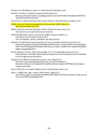 265
Thompson, M. Philosophy and ethics. En: http://www.mel-thompson.co.uk/
Tishman, S. Y Perkins, D. (2010) El Lenguaje del Pensamiento. En:
http://www2.escuelascatolicas.es/pedagogico/Documents/Art%C3%ADculo%20David%20Perkins
%20y%20Shari%20Tishman.pdf
Traver Torras, F. (2015) Neurociencia Neurocultura. Blog. En: https://pacotraver.wordpress.com/
UNAM. ¿Cómo ves? Revista de Divulgación de la Ciencia de la UNAM. México. En:
http://www.comoves.unam.mx/
UNESCO. Recursos de Ciencias Naturales, Ciencias sociales y humanas, cultura. En:
http://www.unesco.org/new/es/unesco/resources/
UNESCO (2008) Afiches sobre el Conocimiento Indígena. Vanuatu, UNESCO. En:
http://portal.unesco.org/science/en/ev.php-
URL_ID=7459&URL_DO=DO_TOPIC&URL_SECTION=201.html
Valhondo, D. (2003) Gestión del conocimiento: del mito a la realidad. Madrid: Diaz de Santos. En:
http://books.google.com/books?id=8eMPQLvXRvAC&printsec=frontcover&dq=conocimiento&hl=
es&ei=IapYTYrOIYbqgQeQrKmFDQ&sa=X&oi=book_result&ct=result&resnum=3&ved=0CDMQ6AE
wAg#v=onepage&q&f=false
Van De Lagemaat, R. (2014). Theory of knowledge. 2nd
ed. UK: Cambridge University Press, En:
http://education.cambridge.org/la/subject/philosophy-and-critical-thinking/theory-of-knowledge-
for-the-ib-diploma-(second-edition)
Vargas Llosa, M. (2002) La verdad de las mentiras. Lima: Alfaguara. En:
http://www.hacer.org/pdf/Vargasllosa07.pdf y las primeras páginas en:
http://www.alfaguara.com/uploads/ficheros/libro/primeras-paginas/200704/primeras-paginas-
verdad-mentiras.pdf
Vela, A. (2015) TICs y Formación. Blog personal. En: http://ticsyformacion.com/
Villoro, L. (2008) Creer, saber, conocer. 18ª ed. México: Siglo XXI. En
http://books.google.com.pe/books?id=30fN2UA3RTUC&printsec=frontcover&source=gbs_ge_sum
mary_r&cad=0#v=onepage&q&f=false
 