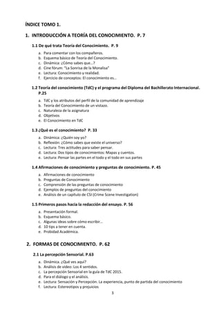 3
ÍNDICE TOMO 1.
1. INTRODUCCIÓN A TEORÍA DEL CONOCIMIENTO. p. 7
1.1 De qué trata Teoría del Conocimiento. p. 9
a. Para comentar con los compañeros.
b. Esquema básico de Teoría del Conocimiento.
c. Dinámica: ¿Cómo sabes que…?
d. Cine fórum: “La Sonrisa de la Monalisa”
e. Lectura: Conocimiento y realidad.
1.2 Teoría del conocimiento (TdC) y el programa del Diploma del Bachillerato Internacional.
p. 19
a. TdC y los atributos del perfil de la comunidad de aprendizaje
b. Teoría del Conocimiento de un vistazo.
c. Naturaleza de la asignatura
d. Objetivos
e. El Conocimiento en TdC
1.3 ¿Qué es el conocimiento? p. 27
a. Dinámica: Nos lo jugamos a las cartas… El conocimiento
b. Dinámica: ¿Quién soy yo?
c. Reflexión: ¿Cómo sabes que existe el universo?
d. Lectura: Tres actitudes para saber pensar.
e. Lectura: Dos tipos de conocimientos: Mapas y cuentos.
f. Lectura: Pensar las partes en el todo y el todo en sus partes
1.4 Conocimiento Personal y Conocimiento Compartido. p. 46
a. Dinámica de supervivencia en el espacio.
b. Conocimiento Personal, compartido y vínculos entre ambos.
c. Revisión de títulos prescritos.
d. Lectura: Yo Colectivo.
1.5 Afirmaciones de Conocimiento y Preguntas de Conocimiento. p. 53
a. Afirmaciones de conocimiento
b. Preguntas de Conocimiento
c. Comprensión de las preguntas de conocimiento
d. Ejemplos de preguntas del conocimiento
e. Las Preguntas de Conocimiento.
f. Análisis de un capítulo de CSI (Crime Scene Investigation)
2. FORMAS DE CONOCIMIENTO. p. 65
2.1 La percepción Sensorial. p.66
a. Dinámica. ¿Qué ves aquí?
b. Análisis de video: Los 4 sentidos.
c. La percepción Sensorial en la guía de TdC 2015.
d. Para el diálogo y el análisis.
e. Lectura: Sensación y Percepción. La experiencia, punto de partida del conocimiento
f. Lectura: Estereotipos y prejuicios
 