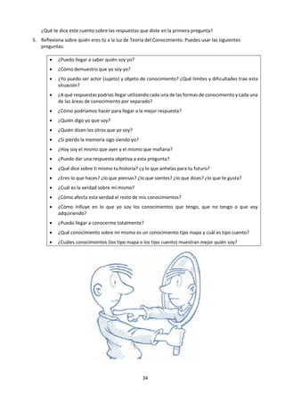 34
b. Dinámica
¿QUIÉN SOY YO?
1. Escribe 10 oraciones que respondan a la
pregunta ¿Quién eres tú?
2. Piensa en quiénes son las 3 personas que
mejor te conocen (aparte de ti mismo) y
señala 3 respuestas que ellos darían a la
pregunta ¿Quién eres tú?
3. Ordena tus respuestas en una Ventana de
Johary3:
Sobre mí mismo: Yo conozco Yo desconozco
Los demás
conocen
Área libre:
la parte de nosotros mismos que
los demás también ven.
Área ciega:
lo que los otros perciben, pero yo
no.
Los demás
desconocen
Área oculta:
el espacio personal privado, yo la
conozco, pero los demás no.
Área desconocida:
la parte más misteriosa del
subconsciente o del inconsciente
que ni el sujeto ni su entorno
logran percibir.
¿Descubres algo nuevo desde esta ventana sobre ti mismo?
4. Lee el siguiente cuento de Anthony de Mello ¿Quién eres tú? y luego coméntalo:
Una mujer estaba agonizando. De pronto, tuvo la sensación de que era llevada al cielo y presentada
ante el tribunal. -"¿Quién eres?", dijo una voz.
-"Soy la mujer del alcalde", respondió ella.
-"Te he preguntado quién eres, no con quién estás casada". -"Soy la madre de cuatro hijos".
-"Te he preguntado quién eres, no cuantos hijos tienes". -"Soy una maestra de escuela".
-"Te he preguntado quién eres no cuál es tu profesión".
y así sucesivamente. Respondiera lo que respondiera, no parecía poder dar una respuesta
satisfactoria a la pregunta "¿Quién eres?".
-"Soy cristiana".
-"Te he preguntado quién eres, no cuál es tu religión" -"Soy una persona que iba todos los días a la
Iglesia y ayudaba a los pobres y necesitados".
3
La Ventana de Johari es una herramienta de psicología cognitiva creada por los psicólogos Joseph Luft y Harry
Ingham para ilustrar los procesos de interacción humana. Este modelo de análisis ilustra el proceso de comunicación
y analiza la dinámica de las relaciones personales. Intenta explicar el flujo de información desde dos puntos de vista,
la exposición y la realimentación, lo cual ilustra la existencia de dos fuentes: los «otros», y el «yo».
Estos cuadrantes están permanentemente interactuando entre sí, por lo que, si se produce un cambio en un
cuadrante, este afectará a todos los demás.
 