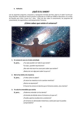 35
-"Te he preguntado quién eres, no lo que hacías".
Evidentemente, no consiguió pasar el examen, porque fue enviada de nuevo a la tierra. Cuando se'
recuperó de su enfermedad, tomó la determinación de averiguar quién era. y todo fue diferente.
¿Qué te dice este cuento sobre las respuestas que diste en la primera pregunta?
5. Reflexiona sobre quién eres tú a la luz de Teoría del Conocimiento. Puedes usar las siguientes
preguntas:
 ¿Puedo llegar a saber quién soy yo? ¿Cuál es la verdad sobre mí mismo? ¿Puedo llegar a
conocerme totalmente? ¿Puedo dar una respuesta objetiva a esta pregunta?
 ¿Cómo afecta esta verdad el resto de mis conocimientos? ¿Cómo influye en lo que yo soy los
conocimientos que tengo, que no tengo o que voy adquiriendo?
 ¿Cómo demuestro que yo soy yo?
 ¿Yo puedo ser actor (sujeto) y objeto de conocimiento? ¿Qué límites y dificultades trae esta
situación?
 ¿A qué respuestas sobre lo que yo soy, podría llegar utilizando cada una de las formas de
conocimiento y cada una de las áreas de conocimiento por separado? ¿Soy lo que hago? ¿lo
que pienso? ¿lo que siento? ¿lo que digo? ¿lo que me gusta?
 ¿Si pierdo la memoria sigo siendo yo?
 ¿Hoy soy el mismo que ayer y el mismo que mañana? ¿Soy siempre lo que he sido?
 ¿Cómo podríamos hacer para llegar a la mejor respuesta?
 ¿Quién digo yo que soy? ¿Quién dicen los otros que yo soy?
 ¿Soy igual que los demás? ¿en qué sentido? ¿Qué me hace único y diferente?
 ¿Soy mi cuerpo? ¿Soy un animal? ¿los animales se hacen esta pregunta?
 ¿Qué dice sobre mí mismo mi historia? ¿y lo que anhelo para mi futuro?
 ¿Qué conocimiento sobre mí mismo es un conocimiento tipo “mapa” y cuál es tipo “cuento”?
(Revisa pp. 41-44) ¿Cuáles conocimientos (los tipo “mapa” o los tipo “cuento”) muestran mejor
quién soy? ¿Por qué?
 