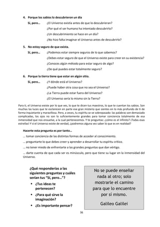 36
c. Reflexión:
¿QUÉ ES EL SABER?
Lee las siguientes preguntas, respuestas y repreguntas tomadas del libro ¿Qué es el saber? escrito por
Oscar Brenifier, ilustrado por Pascal Lemaitre y publicado en el 2007 por EDEBE en Barcelona. Es un texto
de filosofía para niños a partir de 7 años. ¿Qué nos dice sobre el conocimiento, las preguntas del
conocimiento, los argumentos y contraargumentos? Comenta.
¿Cómo sabes que existe el universo?
1. En verano lo veo en el cielo estrellado
Sí, pero… ¿Tus ojos pueden ver todo lo que existe?
Tus ojos, ¿pueden equivocarse?
¿No vale más tocar las cosas para saber que existen?
¿Basta con ver algo para saber lo que es?
2. Me lo han dicho mis maestros
Sí, pero… ¿Y ellos cómo lo saben?
¿A veces los maestros no te cuentan mentiras?
¿Nunca se equivocan?
Si fueran los únicos en decirte que el Universo existe, ¿les creerías?
3. Yo solo he entendido que existía
Sí, pero… ¿Podemos entender sin los demás?
¿Entiendes de dónde viene el Universo y lo que es?
¿Puedes aportar pruebas de su existencia?
¿El Universo es demasiado misterioso y vasto para que tú puedas
comprenderlo?
 