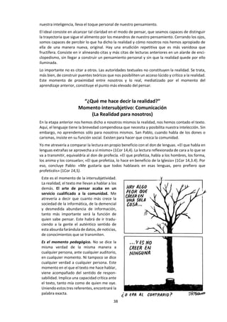 38
d. Lectura:
TRES ACTITUDES PARA SABER PENSAR
LIBANIO, Joao Batista (2007) Saber Pensar. Introducción a la vida intelectual. Madrid. San Pablo. Pp. 41-49
“No se aprende filosofía, se aprende a filosofar” Kant.
La caricatura ridiculiza la realidad. El intelectual, es decir, quien sabe pensar y desarrolla tal
capacidad, suele representarse como alguien de cara distraída, que está fuera de la realidad,
inmerso en sus propias cavilaciones o identificado de tal modo con su objetividad, que deja de ser
él mismo, o que se pierde en su propia idiosincrasia subjetivista de pensador, aislado.
No hay nada más equivocado que identificar el arte de pensar, bien con la pura objetividad de la
realidad, bien con el ensimismamiento subjetivo del pensador. Esta actividad supone un triple
movimiento que se corresponde con tres preguntas.
“¿Qué dice la realidad?”
Momento objetivo: Distancia
(La Realidad en sí)
El arte de pensar comienza con una pregunta sobre la realidad. Es un momento de humildad, de
escucha, de honestidad objetiva. Evidentemente, siempre se encuentra en primer lugar el sujeto
que plantea la pregunta. Pero su interés se dirige, no obstante, a la captación de la realidad. Toma
distancia respecto de sí, para dejar que hable la realidad.
Si se trata de una lectura, la pregunta se refiere a lo que el texto dice en sí mismo. Este momento
objetivo es altamente educativo. Pretende evitar la precipitación y las prisas de quien se pone a
hablar sin haber permanecido antes a la escucha. Así se aprende del texto, de la realidad.
El arte de pensar comienza con la educación para la lectura, despojándose —en la medida de lo
posible— de prejuicios ideológicos, religiosos o dogmáticos. Hay que dejar a un lado los juicios
precipitados, confeccionados de antemano, que la objetividad de la realidad no ha verificado.
Empezar haciendo que la realidad y los textos digan lo que nosotros queremos que digan, sin dejan
que hablen, obstaculiza la capacidad de pensar. Es un voluntarismo facilón; un moralismo tradi-
cional. Es tan común que, en ocasiones, nos sorprendemos intercambiando los verbos. En lugar de
emplear el verbo «ser», que significa, por excelencia, el respeto por la realidad en cuestión, por
nuestros labios o de nuestra pluma se desliza inadvertidamente el verbo «deber», o expresiones
del tipo «es preciso», «es necesario», «hay que», que revelan mucho más nuestros deseos que la
objetividad de la realidad.
“¿Qué me dice la realidad?”
Momento subjetivo: Proximidad
(La Realidad para mí)
Este es el momento de la abeja, cuando libamos el néctar de la realidad para fabricar la miel de
nuestro alimento: el saber que llevamos con nosotros, que será nuestro. Cuando nos preguntamos
a nosotros mismos por la realidad, por el texto leído, la respuesta será lo que asimilamos, lo que
aprendemos. En el fondo, sabemos lo que la realidad o el texto nos han dicho. Aquí reside en parte
nuestra originalidad.
Cuanto más personal sea nuestro modo de pensar, cuanto mayor sea nuestra libertad, después
del momento de escucha humilde y objetiva, tanto más construiremos nuestro mundo de
pensamiento. Ahora, el texto forma ya parte de nuestro universo cultural. Está teñido del color de
 