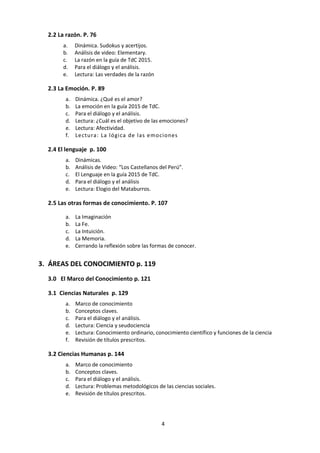 4
2.2 La razón. p. 78
a. Dinámica. Sudokus y acertijos.
b. Análisis de video: Elementary.
c. La razón en la guía de TdC 2015.
d. Para el diálogo y el análisis.
e. Lectura: Las verdades de la razón
2.3 La Emoción. p. 91
a. Dinámica. ¿Qué es el amor?
b. La emoción en la guía 2015 de TdC.
c. Para el diálogo y el análisis.
d. Lectura: ¿Cuál es el objetivo de las emociones?
e. Lectura: Afectividad.
f. Lectura: La lógica de las emociones
2.4 El lenguaje p. 102
a. Dinámicas.
b. Análisis de Video: “Los Castellanos del Perú”.
c. El Lenguaje en la guía 2015 de TdC.
d. Para el diálogo y el análisis
e. Lectura: Elogio del Mataburros.
2.5 Las otras formas de conocimiento. p. 109
a. La Imaginación
b. La Fe.
c. La Intuición.
d. La Memoria.
e. Cerrando la reflexión sobre las formas de conocer.
3. EL ENSAYO p. 121
a. Presentación formal.
b. Esquema básico.
c. Algunas ideas sobre cómo escribir…
d. 10 tips a tener en cuenta.
e. Probidad Académica.
f. Evaluación del Ensayo de Teoría del Conocimiento.
g. Teoría del Conocimiento: formulario de planificación y progreso
h. Títulos prescritos para teoría del conocimiento
i. Errores a evitar.
j. Planilla de planificación con andamiaje del ensayo de TdC
k. Preparación para el ensayo de TdC
l. Qué se espera de tu ensayo de TdC
 