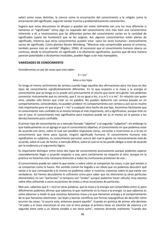 40
e. Lectura
DOS TIPOS DE CONOCIMIENTO: MAPAS Y CUENTOS
Bauer, H. (2003) En: Tercer o Cuarto Año Medio Filosofía y Psicología - Problemas del Conocimiento.
Ministerio de Educación. Santiago de Chile. pp. 117-120.
Adaptación y traducción, Unidad de Currículum y Evaluación , Mineduc, de Henry H. Bauer, “Two Kinds
of Knowledge, Maps and stories”, Journal of Scientific Exploration, Vol.9, No.2, 1995, págs.257-275.
RESUMEN
El conocimiento más confiable es como un mapa: “si haces esto, siempre ocurrirá aquello”. Pero dicho
conocimiento conlleva poco, si es que algún significado intrínsecamente humano. Más significativo es el
conocimiento como cuento, que enseña acerca de valores y moralejas; pero al respecto, el acuerdo no
puede ser validado mediante la demostración. La dificultad de distinguir entre conocimiento significativo
y conocimiento confiable, contribuye a que las discusiones sean insolubles. Sería muy conveniente
preguntarse siempre, en relación a algún tipo de conocimiento que se ha presentado: “¿Es esto más como
un cuento o más como un mapa?”.
EL PROBLEMA
... Comúnmente se cree que en lo que se refiere
al conocimiento, la ciencia (y sólo la ciencia) tiene
autoridad. (...) Habitualmente la ciencia y la
religión son visualizadas ya sea como totalmente
separadas e inconmensurables o como
antagonistas, con la ciencia representando el
conocimiento y la religión los “valores”.
El problema real es el significado o valor del
conocimiento para los seres humanos y dónde
reside la autoridad para certificar el
conocimiento. Habitualmente esta discusión se
ha expresado en términos de dicotomías... y las
dicotomías son insolubles. En tanto que
concibamos el conocimiento y el significado (o
valor) como cosas distintas, la ciencia como la
encarnación del conocimiento y la religión como
 