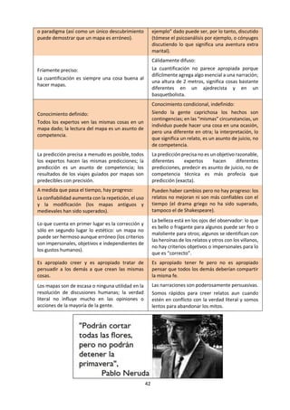 42
“por qué” no se refiere a razones fundamentales,
es una manera de hablar sobre cómo funciona el
mundo. Así el conocimiento científico es de un
tipo operacional o como de mapa; es el
conocimiento de “cómo” o “cómo hacerlo”.
Sin embargo, la ecuación E = mc2
no es
puramente conocimiento objetivo. Aunque esté
acordado por un consenso general de expertos
destacados, aún no hay garantía que el consenso
sea permanente para toda la eternidad o para
todas las especies inteligentes del universo: en
algún momento o lugar podría ser
perfectamente superado. Y también el que yo
ame a mis hijos no es puramente subjetivo: aun
cuando mis acciones no puedan ser predichas en
este aspecto es posible, sin embargo, que yo
actúe de ciertas maneras más que de otras
debido a eso y algunos observadores (si no
todos) son capaces de inferirlo. Ningún extremo
del continuo del conocimiento nos es accesible.
Sin embargo, puede ser útil considerar todo el
conocimiento como una amalgama de estos dos
tipos extremos, abstractos e ideales.
Para describirlos, los filósofos o matemáticos
podrían estar felices de hablar del conocimiento
I y conocimiento II o del conocimiento A y B
respectivamente, pero para que sean realmente
útiles uno necesita metáforas que conlleven un
apropiado peso intuitivo. A “objetivo” y
“subjetivo” le faltan las connotaciones de
resultado de humanamente sin significado y
humanamente significativo que deseo enfatizar,
así como el contraste entre “cómo hacerlo” y
“por qué”. Los mapas y las historias parecen
funcionar bien como metáforas contrastantes
como lo muestro en la siguiente tabla.
CONOCIMIENTO DEL CÓMO
CONOCIMIENTO TIPO MAPA
(por ejemplo, ecuaciones, fórmulas, recetas)
CONOCIMIENTO DEL QUÉ
CONOCIMIENTO TIPO RELATO O CUENTO
(por ejemplo, cuentos, parábolas, epopeyas)
Sobre objetos inanimados. Sobre objetos vivientes.
Conocimiento literal. Conocimiento humanamente significativo.
“Hechos evidentes”. Hechos significativos.
Impersonal; objetivo; externo. Construido socialmente; ideológico.
Cómo se pueden hacer las cosas. Por qué se deberían hacer las cosas.
Público, comunitario, compartido, universal:
Personas de distintas culturas pueden contribuir
igualmente a hacer el mapa; los mapas tienen el
mismo significado para toda la gente –las
distintas unidades de medida son fácilmente
traducibles; podemos estar de acuerdo en lo que
muestran los mapas –en tanto sean mapas
geográficos y no políticos, basados en
información objetiva más que significativamente
humanos.
Privado, sectario, individual; difícil de comunicar
a través de las culturas –un relato puede tener
significados distintos para diferentes personas en
diferentes culturas; la traducción a otras
expresiones idiomáticas, dialectos o lenguas es
problemática.
Demostrable Revelador, profético.
Los mapas pueden ser probados yendo al mismo
lugar una y otra vez.
Los relatos-hechos que involucran gente nunca
pueden ser repetidos o comprobados
exactamente; hacer algo por segunda vez no es
nunca lo mismo que hacerlo la primera vez.
Las teorías falsas pueden ser probadas como
tales porque exigen universalidad: un solo
ejemplo contrario puede destruir una ley, teoría
o paradigma (así como un único descubrimiento
puede demostrar que un mapa es erróneo).
Las explicaciones a menudo no se pueden
comprobar como falsas, porque tratan de
personas, relaciones o hechos únicos o eventos
del pasado: la importancia de cualquier “contra
ejemplo” dado puede ser, por lo tanto, discutido
(tómese el psicoanálisis por ejemplo, o cónyuges
 