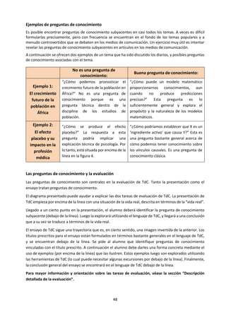 48
b. Conocimiento Personal, compartido y vínculos entre ambos.
TOMADO DE: IBO (2013) Guía de Teoría del Conocimiento. Cardiff:IBO. Pp. 16-20
En español y en otras muchas lenguas, los verbos “conocer” y “saber” tienen dos formas en la primera
persona: “yo conozco/sé” y “nosotros conocemos/sabemos”. “Yo conozco/sé” se refiere a la posesión de
conocimientos por parte de un individuo: conocimiento personal. “Nosotros conocemos/sabemos” se
refiere a los conocimientos que pertenecen a un grupo, es decir, conocimiento compartido. En TdC, puede
resultar útil distinguir entre estas dos formas de conocimiento, como se ilustra a continuación.
Conocimiento compartido
El conocimiento compartido es sumamente estructurado, de naturaleza sistemática y es el producto de
más de un individuo. En gran parte se encuentra agrupado en áreas de conocimiento más o menos
definidas, tales como los grupos de asignaturas que se estudian en el Programa del Diploma. Si bien los
individuos contribuyen al conocimiento compartido, este no depende solamente de las contribuciones de
ningún individuo en particular; otros pueden verificar y corregir las contribuciones individuales, y agregar
conocimientos al conjunto que ya existe.
Es fácil encontrar ejemplos.
• La Física es una disciplina con conocimiento compartido. Mucha gente tiene acceso a ellos, y puede
efectuar contribuciones. Una gran parte del trabajo está realizado por equipos de gente que construyen
conocimiento sobre la base de conocimiento preexistente. Si bien los individuos pueden contribuir a este
conjunto de conocimientos, y de hecho lo hacen, la obra de los individuos está sujeta a procesos de grupo,
como la revisión por pares y la replicación de resultados experimentales, antes de ingresar al cuerpo de
conocimientos.
• Los conocimientos que se necesita para construir una computadora también son compartidos. Es muy
poco probable que un individuo tenga todos los conocimientos necesarios para construir este aparato
desde el principio (en vez de armarlo utilizando componentes prefabricados). Sin embargo, sabemos cómo
Conocimiento
Compartido
"Sabemos
porque..."
Conocimiento
Personal
"Yo sé
porque..."
 