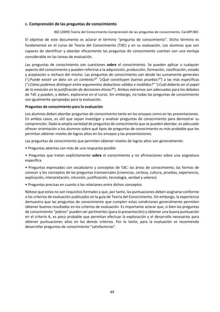 49
construir computadoras. Una computadora es el resultado de un esfuerzo global y sofisticado de
cooperación.
El conocimiento compartido cambia y evoluciona con el tiempo, debido a la aplicación continua
de los métodos de indagación: todos aquellos procesos que se cubren en el marco de
conocimiento. Aplicar la metodología perteneciente a un área del conocimiento tiene el efecto
de cambiar lo que sabemos.
Estos cambios pueden ser lentos y graduales (las áreas de conocimiento poseen una cierta
estabilidad en el tiempo). No obstante, también pueden ser repentinos y dramáticos, cambios
revolucionarios en el conocimiento o cambios paradigmáticos, cuando un área del conocimiento
responde a nuevos resultados experimentales, por ejemplo, o a adelantos en la teoría
subyacente.
Puede que algunas áreas del conocimiento sean compartidas por todos. Las asignaturas que se
estudian en el programa del Diploma podrían pertenecer a esta categoría. Por supuesto, no es el
caso que todos los alumnos del IB entiendan la Biología o Geografía del Nivel Superior, sino que
son conocimientos que se encuentran disponibles bajo ciertas condiciones.
Todos nosotros pertenecemos también a otros grupos más pequeños. Somos miembros de
grupos étnicos, nacionales, de edad, de sexo, religiosos, de intereses, de clase, políticos, y demás.
Puede haber áreas del conocimiento que compartimos, como miembros de estos grupos, y que
no están al alcance de quienes no pertenecen a ellos, por ejemplo, los conocimientos que están
arraigados en una determinada cultura o tradición religiosa. Debido a esto, podrían surgir
preguntas acerca de si es posible que el conocimiento traspase las fronteras de un grupo.
Algunos ejemplos de este tipo de preguntas:
• ¿Podemos realmente conocer una cultura en la que no nos hemos criado?
• Quienes no pertenecen a una determinada tradición religiosa, ¿son realmente capaces de
entender sus ideas principales?
• ¿Existe una posición neutra desde la cual se pueden efectuar juicios sobre las afirmaciones
rivales de diferentes grupos con sus distintas tradiciones e intereses?
• ¿En qué medida están arraigadas nuestras áreas del conocimiento familiares en una
determinada tradición, o en qué medida podrían estar ligadas a una determinada cultura?
Reflexionar sobre el conocimiento compartido nos permite pensar en la naturaleza del grupo que
comparte el conocimiento y da lugar a la mentalidad internacional en nuestra exploración de las
preguntas de conocimiento.
Conocimiento personal
El conocimiento personal, en cambio, depende crucialmente de las experiencias de un determinado
individuo. Se obtiene mediante la experiencia, la práctica y la participación personal, y está vinculado
íntimamente con las circunstancias locales particulares de dicho individuo, tales como su biografía, sus
intereses, sus valores, etc. Contribuye a la perspectiva personal del individuo, y a la vez está influido por
ella.
El conocimiento personal está formado por:
• Habilidades y conocimientos de procedimientos que he adquirido mediante la práctica y costumbre
• Lo que he llegado a saber y conocer a través de mis experiencias en la vida más allá del estudio académico
• Lo que he aprendido durante mi educación formal (principalmente, conocimiento compartido que ha
sido verificado por los métodos de validación de las distintas áreas de conocimiento)
 