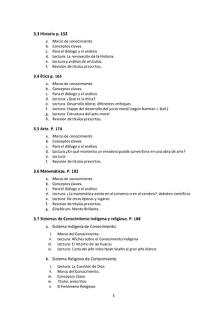 5
4. ÁREAS DEL CONOCIMIENTO p. 150
4.0 El Marco del Conocimiento p. 152
4.1 Ciencias Naturales p. 160
a. Marco de conocimiento
b. Conceptos claves.
c. Para el diálogo y el análisis.
d. Lectura: Ciencia y seudociencia
e. Lectura: Conocimiento ordinario, conocimiento científico y funciones de la ciencia
f. Lectura: Las imágenes de la Ciencia
g. Revisión de títulos prescritos.
4.2 Ciencias Humanas p. 177
a. Marco de conocimiento
b. Conceptos claves.
c. Para el diálogo y el análisis.
d. Lectura: Problemas metodológicos de las ciencias sociales.
e. Revisión de títulos prescritos.
4.3 Historia p. 185
a. Marco de conocimiento
b. Conceptos claves.
c. Para el diálogo y el análisis
d. Lectura: La renovación de la Historia.
e. Lectura y análisis de artículos.
f. Revisión de títulos prescritos.
4.4 Ética p. 198
a. Marco de conocimiento
b. Conceptos claves.
c. Para el diálogo y el análisis
d. Lectura: ¿Qué es la ética?
e. Lectura: Desarrollo Moral, diferentes enfoques.
f. Lectura: Etapas del desarrollo del juicio moral (según Norman J. Bull.)
g. Lectura: Estructura del acto moral
h. Revisión de títulos prescritos.
4.5 Arte. p. 207
a. Marco de conocimiento
b. Conceptos claves.
c. Para el diálogo y el análisis
d. Lectura: ¿En qué momento un meadero puede convertirse en una obra de arte?
e. Lectura:
f. Revisión de títulos prescritos.
 