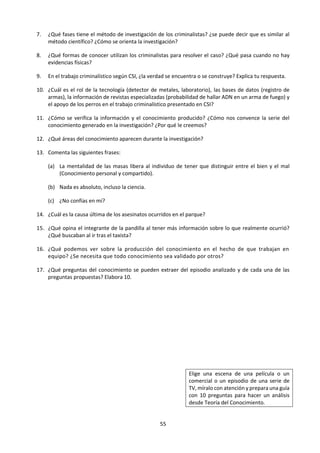 55
“Una buena pregunta es una
semilla que debe sembrarse
para que produzca más
semillas, con la esperanza de
reverdecer el paisaje de las
ideas.”
John Ciardi
“En todos los asuntos, es
algo saludable de vez en
cuando poner un signo de
interrogación en las cosas
que has dado por sentado
durante mucho tiempo.”
Bentrand Russell
“Juzga a un hombre por sus
preguntas en vez de hacerlo
por sus respuestas.”
Voltaire
“Mi mayor fortaleza como
consultor es ser ignorante y
hacer algunas preguntas.”
Peter Drucker
“Oímos sólo aquellas
preguntas para las que
estamos en condiciones de
encontrar respuestas.”
Friedrich Nietszche
Tomado de:
http://www.mujeresdeempresa.com/1
7-frases-sobre-la-importancia-de-
formular-buenas-preguntas/
La posibilidad de una falta de unanimidad al contestar las preguntas de
TdC puede presentar un desafío para los alumnos al principio. Al fin y
al cabo, en Matemáticas, si un alumno obtiene un resultado distinto al
de su compañero esto les preocupa, ya que pensarán que uno u otro
ha cometido un error. Cuando se trata de una pregunta de TdC, es
perfectamente concebible que las respuestas sean diferentes. Lo
importante es que el análisis sea minucioso y que haya buenas razones
para respaldarlo. Es posible que ambas conclusiones sean verdaderas.
Es tentador explicar la pluralidad de las buenas respuestas a las
preguntas de conocimiento en términos de un tipo de relativismo de la
verdad: “no es más que una cuestión de perspectiva”. Una explicación
más plausible es que las diferentes interpretaciones de ideas centrales
son el motivo de las diferentes conclusiones, o que el peso relativo de
los diferentes factores en el argumento es distinto.
Las preguntas de conocimiento son preguntas generales acerca
del conocimiento
Otro aspecto estimulante del curso de TdC es el requisito de que una
pregunta de conocimiento debe ser de algún modo más general que
los ejemplos concretos que la ilustran. Este requisito surge a partir de
la idea de que TdC se ocupa de preguntas de segundo orden.
Por ejemplo:
• En Física abordamos preguntas sobre el mundo material. En TdC
hacemos preguntas sobre el conocimiento en la Física. ¿Cómo puede
estar seguro un físico de sus conclusiones, teniendo en cuenta que
están basadas en hipótesis y experimentos? El alumno de TdC no se
expresa en términos de Física ya que no está hablando del mundo físico
sino de la disciplina de la Física. Por lo tanto, es necesario utilizar un
lenguaje diferente, más generalizado. El físico usa términos como
partícula, energía, masa y carga. En TdC, el alumno usa términos como
hipótesis, datos experimentales, interpretación, anomalías, inducción,
certeza, incertidumbre, creencia y conocimiento. Por ello, las
preguntas de conocimiento deberán estar formuladas en estos
términos, y no los de Física.
Esta diferencia se ilustra en el siguiente diagrama.
Situación de la vida real
Vocabulario específico del área del
conocimiento
Pregunta de conocimiento
Vocabulario general de Teoría del
Conocimiento (Ver esquema)
 