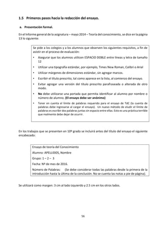 56
Ejemplos de preguntas de conocimiento
Es posible encontrar preguntas de conocimiento subyacentes en casi todos los temas. A veces es difícil
formularlas precisamente, pero con frecuencia se encuentran en el fondo de los temas populares y a
menudo controvertidos que se debaten en los medios de comunicación. Un ejercicio muy útil es intentar
revelar las preguntas de conocimiento subyacentes en artículos en los medios de comunicación.
A continuación se ofrecen dos ejemplos de un tema que ha sido discutido los diarios, y posibles preguntas
de conocimiento asociadas con el tema.
No es una pregunta de
conocimiento:
Buena pregunta de conocimiento:
Ejemplo 1:
El crecimiento
futuro de la
población en
África
“¿Cómo podemos pronosticar el
crecimiento futuro de la población en
África?” No es una pregunta de
conocimiento porque es una
pregunta técnica dentro de la
disciplina de los estudios de
población.
“¿Cómo puede un modelo matemático
proporcionarnos conocimientos, aun
cuando no produce predicciones
precisas?” Esta pregunta es lo
suficientemente general y explora el
propósito y la naturaleza de los modelos
matemáticos.
Ejemplo 2:
El efecto
placebo y su
impacto en la
profesión
médica
“¿Cómo se produce el efecto
placebo?” La respuesta a esta
pregunta podría implicar una
explicación técnica de psicología. Por
lo tanto, está situada por encima de la
línea en la figura 4.
“¿Cómo podríamos establecer que X es un
‘ingrediente activo’ que causa Y?” Esta es
una pregunta bastante general acerca de
cómo podemos tener conocimiento sobre
los vínculos causales. Es una pregunta de
conocimiento clásica.
Las preguntas de conocimiento y la evaluación
Las preguntas de conocimiento son centrales en la evaluación de TdC. Tanto la presentación como el
ensayo tratan preguntas de conocimiento.
El diagrama presentado puede ayudar a explicar las dos tareas de evaluación de TdC. La presentación de
TdC empieza por encima de la línea con una situación de la vida real, descrita en términos de la “vida real”.
Llegado a un cierto punto en la presentación, el alumno deberá identificar la pregunta de conocimiento
subyacente (debajo de la línea). Luego la explorará utilizando el lenguaje de TdC, y llegará a una conclusión
que a su vez se traduce a términos de la vida real.
El ensayo de TdC sigue una trayectoria que es, en cierto sentido, una imagen invertida de la anterior. Los
títulos prescritos para el ensayo están formulados en términos bastante generales en el lenguaje de TdC,
y se encuentran debajo de la línea. Se pide al alumno que identifique preguntas de conocimiento
vinculadas con el título prescrito. A continuación el alumno debe darles una forma concreta mediante el
uso de ejemplos (por encima de la línea) que las ilustren. Estos ejemplos luego son explorados utilizando
las herramientas de TdC (lo cual puede necesitar algunas excursiones por debajo de la línea). Finalmente,
la conclusión general del ensayo se encontrará en el lenguaje de TdC debajo de la línea.
Para mayor información y orientación sobre las tareas de evaluación, véase la sección “Descripción
detallada de la evaluación”.
 