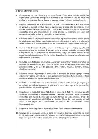 59
Nivel Ejemplo E Ejemplo F Ejemplo G Ejemplo H Ejemplo I
Satisfactorio ¿Qué papel
debería tener la
intuición en la
justificación de
la pena de
muerte?
Intermedio
¿Cómo
podemos saber
si la pena de
muerte está
bien o está mal?
¿Deberíamos
creer las
afirmaciones
sobre fenómenos
paranormales?
Pobre
Pena de muerte:
¿por qué
deberíamos o
no deberíamos
adoptarla?
¿Existe lo
paranormal?
¿Por qué es
atractivo el
utilitarismo?
¿Es posible que
la gripe porcina
mate a
millones de
personas?
Noesuna
cuestiónde
conocimiento
La ejecución de
Saddam Hussein
¿Qué es el sexto
sentido?
El utilitarismo
¿Qué se
entiende por
"epidemia"?
La crisis
financiera
Situacióndelavida
real
Un libro: La
ejecución de
Saddam Hussein
Una película sobre
apariciones
Un póster
patriótico que
diga "Comprar
productos
nacionales nos
beneficia a
todos"
Una noticia
sobre la fiebre
porcina
Una
entrevista a
banqueros
que acaban
de perder su
empleo
d. Ejemplos de preguntas del conocimiento
Tomado del Informe General de la Asignatura. Mayo 2014. Teoría del Conocimiento.
i. A partir de un título prescrito:
Título: Los juicios éticos limitan los métodos disponibles en la creación de conocimiento tanto en las
artes como en las ciencias naturales. Discuta.
Preguntas de conocimiento:
1. ¿Qué se considera como un método en las ciencias naturales y en las artes?
2. ¿Sobre qué fundamentos deben basarse los juicios éticos sobre los métodos en las ciencias naturales
y en las artes?
3. ¿Hay un mayor acuerdo en las ciencias naturales que en las artes acerca de lo que es ético?
4. ¿Quién ejerce una mayor influencia sobre lo que es éticamente aceptable en las ciencias naturales y
las artes: quienes practican estas áreas de conocimiento o sociedades en las que operan?
5. ¿En qué medida varían con el tiempo y el lugar los juicios éticos acerca de los métodos en las ciencias
naturales y en las artes?
6. ¿En qué medida intensifica la exploración natural de preguntas éticas en las artes el escrutinio de los
métodos empleados?
 