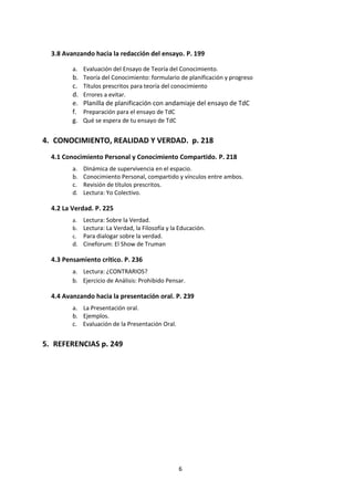 6
4.6 Matemáticas. p. 215
a. Marco de conocimiento
b. Conceptos claves.
c. Para el diálogo y el análisis
d. Lectura: ¿La matemática existe en el universo o en el cerebro?, debaten científicos
e. Lectura: De otras épocas y lugares
f. Revisión de títulos prescritos.
g. Cinefórum: Mente Brillante.
4.7 Sistemas de Conocimiento Indígena y religioso. p. 221
a. Sistema Indígena de Conocimiento.
i. Marco del Conocimiento.
ii. Lectura: Afiches sobre el Conocimiento Indígena
iii. Lectura: El retorno de las huacas
iv. Lectura: Carta del jefe indio Noah Sealth al gran jefe blanco
b. Sistema Religioso de Conocimiento.
i. Lectura: La Cuestión de Dios
ii. Marco del Conocimiento.
iii. Conceptos Clave.
iv. Títulos prescritos.
v. El Fenómeno Religioso.
5. CONOCIMIENTO, REALIDAD Y VERDAD. p. 232
5.1 La Verdad. p. 232
a. Lectura: Conocimiento y Verdad.
b. Lectura: Sobre la Verdad.
c. Lectura: La Verdad, la Filosofía y la Educación.
d. Para dialogar sobre la verdad.
e. Cineforum: El Show de Truman
5.2 Pensamiento crítico. p. 242
a. Lectura: ¿CONTRARIOS?
b. Ejercicio de Análisis: Prohibido Pensar.
6. LA PRESENTACIÓN ORAL. p. 247
a. La Presentación oral.
b. Ejemplos.
c. Evaluación de la Presentación Oral.
7. REFERENCIAS Y CONCEPTOS CLAVE p. 257
a. Conceptos Clave.
b. Bibliografía.
c. Fuentes Digitales.
 
