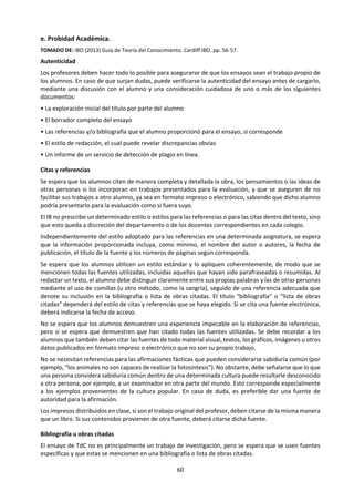 60
7. ¿Hay circunstancias en las que el valor de los productos de las ciencias naturales o de las artes tiene
prioridad sobre cualquier inquietud acerca de cómo se obtuvieron estos productos?
Título: “El conocimiento no es más que la organización sistemática de los hechos”. Discuta esta
afirmación en relación con dos áreas de conocimiento.
Preguntas de conocimiento:
1. ¿Qué se considera como un hecho en las diferentes áreas de conocimiento? ¿Se ocupan de
hechos todas las áreas de conocimiento?
2. ¿En qué medida es posible caracterizar las áreas de conocimiento según su contenido
fáctico y su estructura organizada? ¿Es suficiente esta descripción?
3. ¿Qué criterios podrían utilizarse para organizar hechos de manera sistemática?
4. ¿Cuánto espacio hay para la interpretación personal en un sistema de hechos organizados?
5. ¿Cuánto espacio hay para las diferencias culturales en un sistema de hechos organizados?
6. ¿Qué supuestos están implícitos en la descripción (supuestamente incompleta) del
conocimiento en el título?
7. Cuando un área de conocimiento presenta construcciones rivales de hechos organizados,
¿sobre qué base podemos elegir entre ellas?
Título: “Aquello que hoy se acepta como conocimiento, mañana es a veces descartado”.
Considere las preguntas de conocimiento que esta afirmación puede generar en dos áreas de
conocimiento.
Preguntas de conocimiento:
1. ¿Es el descarte de conocimientos aceptados una característica rutinaria de las áreas de
conocimiento?
2. ¿Quién podría descartar legítimamente una afirmación de conocimiento aceptada? ¿Quién
tiene derecho a aceptarla en primer lugar?
3. ¿Implican los cambios en el conocimiento con el paso del tiempo cambios en los requisitos
para la justificación?
4. ¿Es algo bueno que las afirmaciones de conocimiento se aceptan pero luego se abandonan y
se las reemplaza con otras afirmaciones de conocimiento?
5. ¿Son diferentes los requisitos para aceptar o descartar el conocimiento en las distintas áreas
de conocimiento?
6. ¿Implican los procesos de aceptar y descartar conocimiento que se está progresando en las
áreas de conocimiento?
7. Teniendo en cuenta que el conocimiento es aceptado y descartado constantemente, ¿cuáles
son las implicaciones de sostener que el conocimiento es creencia verdadera justificada?
 