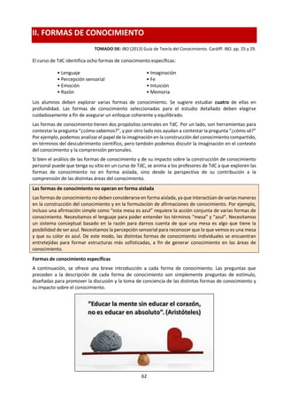 62
e. Preguntasdeconocimiento.
Tomado de un Taller de Kattya Arroyo Guerra.
Son preguntas que hacemos para sopesar la validez de una afirmación de conocimiento,
como las siguientes:
 ¿Proporcionan algunas áreas de conocimiento conocimientos más
importantes queotras?
 ¿Bajo qué circunstancias podría ser más pertinente un área de conocimiento que
otras?
 ¿Es posible elaborar un método para ordenar las áreas de conocimiento según su
importancia?
Las preguntas de conocimiento implican alguna suerte de evaluación, y suelen empezar
con un:
 ¿En qué medida …?
 ¿Bajo qué circunstancias …?
 ¿Hasta qué punto …?
 ¿En qué se basa …?
 ¿Cómo podemos saber qué …?
 ¿En que se apoya …?
Tanto el ensayo como la presentación de TdC requieren una identificación y evaluación
explícitas de las preguntas de conocimiento.
El contenido del texto es propio de un área de conocimiento, el método de evaluación de
cómo sabemos lo que allí se concibe, elabora o afirma pasa a ser eje de nuestra asignatura
TdC.
TdC fomenta la capacidad crítica. La capacidad crítica es una forma de acercarse a los textos.
Requiere el análisis y la evaluación para detectar supuestos, sesgos o distorsiones. Aquí se
incluye como “texto” no sólo la palabra escrita y hablada, sino la imagen, la televisión, las
películas, la música, el arte …
Las preguntas que se hacen pueden incluir las siguientes:
 ¿Cuál es el propósito del texto?
 ¿Quién lo escribió, para quién y por qué?
 ¿Qué supuestos tiene el autor o autores acerca de las perspectivas, valores,
conocimientosycreencias?
 ¿Qué se ha omitido, y por qué?
 ¿Oculta el lenguaje la intención? ¿Cómo y por qué?
 ¿Cuáles son las estructuras de pensamiento subyacentes que crearon este texto
(marcos teóricos o conceptuales, prejuicios, etc.)?
 