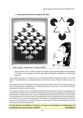 64
7. ¿Qué fases tiene el método de investigación de los criminalistas? ¿se puede decir que es similar al
método científico? ¿Cómo se orienta la investigación?
8. ¿Qué formas de conocer utilizan los criminalistas para resolver el caso? ¿Qué pasa cuando no hay
evidencias físicas?
9. En el trabajo criminalístico según CSI, ¿la verdad se encuentra o se construye? Explica tu respuesta.
10. ¿Cuál es el rol de la tecnología (detector de metales, laboratorio), las bases de datos (registro de
armas), la información de revistas especializadas (probabilidad de hallar ADN en un arma de fuego) y
el apoyo de los perros en el trabajo criminalístico presentado en CSI?
11. ¿Cómo se verifica la información y el conocimiento producido? ¿Cómo nos convence la serie del
conocimiento generado en la investigación? ¿Por qué le creemos?
12. ¿Qué áreas del conocimiento aparecen durante la investigación?
13. Comenta las siguientes frases:
(a) La mentalidad de las masas libera al individuo de tener que distinguir entre el bien y el mal
(Conocimiento personal y compartido).
(b) Nada es absoluto, incluso la ciencia.
(c) ¿No confías en mí?
14. ¿Cuál es la causa última de los asesinatos ocurridos en el parque?
15. ¿Qué opina el integrante de la pandilla al tener más información sobre lo que realmente ocurrió?
¿Qué buscaban al ir tras el taxista?
16. ¿Qué podemos ver sobre la producción del conocimiento en el hecho de que trabajan en
equipo? ¿Se necesita que todo conocimiento sea validado por otros?
17. ¿Qué preguntas del conocimiento se pueden extraer del episodio analizado y de cada una de las
preguntas propuestas? Elabora 10.
Elige una escena de una película o
un comercial o un episodio de una
serie de TV, míralo con atención y
prepara una guía con 10 preguntas
para hacer un análisis desde Teoría
del Conocimiento.
 