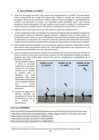 65
2. FORMAS DE CONOCIMIENTO
TOMADO DE: IBO (2013) Guía de Teoría del Conocimiento. Cardiff: IBO. pp. 25 y 29.
El curso de TdC identifica ocho formas de conocimiento específicas:
• Lenguaje
• Percepción sensorial
• Emoción
• Razón
• Imaginación
• Fe
• Intuición
• Memoria
Los alumnos deben explorar varias formas de conocimiento. Se sugiere estudiar cuatro de ellas en
profundidad. Las formas de conocimiento seleccionadas para el estudio detallado deben elegirse
cuidadosamente a fin de asegurar un enfoque coherente y equilibrado.
Las formas de conocimiento tienen dos propósitos centrales en TdC. Por un lado, son herramientas para
contestar la pregunta “¿cómo sabemos?”, y por otro lado nos ayudan a contestar la pregunta “¿cómo sé?”
Por ejemplo, podemos analizar el papel de la imaginación en la construcción del conocimiento compartido,
en términos del descubrimiento científico, pero también podemos discutir la imaginación en el contexto
del conocimiento y la comprensión personales.
Si bien el análisis de las formas de conocimiento y de su impacto sobre la construcción de conocimiento
personal puede que tenga su sitio en un curso de TdC, se anima a los profesores de TdC a que exploren las
formas de conocimiento no en forma aislada, sino desde la perspectiva de su contribución a la
comprensión de las distintas áreas del conocimiento.
Las formas de conocimiento no operan en forma aislada
Las formas de conocimiento no deben considerarse en forma aislada, ya que interactúan de varias maneras
en la construcción del conocimiento y en la formulación de afirmaciones de conocimiento. Por ejemplo,
incluso una afirmación simple como “esta mesa es azul” requiere la acción conjunta de varias formas de
conocimiento. Necesitamos el lenguaje para poder entender los términos “mesa” y “azul”. Necesitamos
un sistema conceptual basado en la razón para darnos cuenta de que una mesa es algo que tiene la
posibilidad de ser azul. Necesitamos la percepción sensorial para reconocer que lo que vemos es una mesa
y que su color es azul. De este modo, las distintas formas de conocimiento individuales se encuentran
entretejidas para formar estructuras más sofisticadas, a fin de generar conocimiento en las áreas de
conocimiento.
Formas de conocimiento específicas
A continuación, se ofrece una breve introducción a cada forma de conocimiento. Las preguntas que
preceden a la descripción de cada forma de conocimiento son simplemente preguntas de estímulo,
diseñadas para promover la discusión y la toma de conciencia de las distintas formas de conocimiento y
su impacto sobre el conocimiento.
 