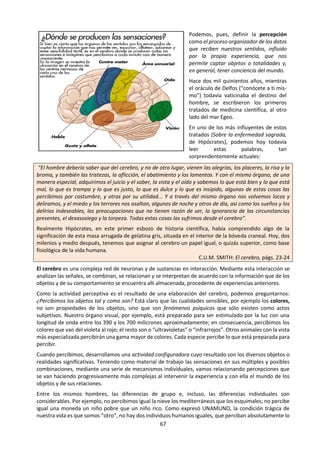 67
Cielo y agua I. obra de M.C. Escher (1934)
c. La percepción Sensorial en la guía de TdC 2015.
¿Cómo podemos saber si nuestros sentidos son fiables? ¿Qué papel desempeñan las expectativas
o la teoría en la percepción sensorial? ¿Qué papel desempeña el lenguaje en la percepción
sensorial?
La percepción sensorial es el proceso por el cual podemos obtener conocimientos acerca del mundo
exterior. Tradicionalmente, se creía que existían cinco sentidos: la vista, el tacto, el olfato, el gusto y el
oído.
Sin embargo, hoy en día mucha gente sostiene que hay otros sentidos, tales como el sentido del calor, del
dolor, del movimiento, del equilibrio, los sentidos del hambre y de la sed, o un sentido de dónde se
encuentran las partes de nuestro cuerpo.
En el pasado, la opinión de que los sentidos proporcionan la base de todos nuestros conocimientos fue
cuestionada con la idea de que se necesitan conceptos preexistentes para que pueda ocurrir cualquier tipo
de percepción. De hecho, hoy en día es común entender la percepción sensorial como un proceso activo
de interpretación del mundo de acuerdo con expectativas, marcos conceptuales y teorías preexistentes.
Por lo tanto, hay un cierto nivel de desacuerdo con respecto a si percibimos directamente el mundo tal
como es, o si la percepción es un proceso activo en el que nosotros mismos proporcionamos gran parte
del contenido de nuestras experiencias.
“Lo que parece no siempre es lo que es, y lo que es, no siempre es lo que parece;
la percepción crea nuestra propia realidad.” Rob McBride
Compruébalo en: http://giphy.com/gifs/just4fun-3o7rbLz3dTJko5YUxO?ref=fbt
 