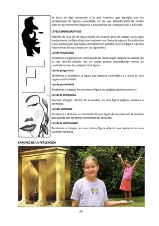 69
e. Lectura: Sensación y Percepción. La experiencia, punto de partida del
conocimiento
Tomado de: De EChano, J. y otros (2001) Dianoia. Filosofía. Barcelona: Vicens Vives. pp. 96-104
INTERACCIÓN SUJETO-MUNDO EXTERIOR EN LA PERCEPCIÓN
Mundo
exterior
SUJETO
Resultado de
la Percepción
o PERCEPTO
Estímulos
Significación
(Palabra)
Atención Órganos
Sensoriales
Cerebro
(Procesa-
miento)
Motivaciones,
Experiencias,
Aprendizaje,
Cultura
1er Filtro 2º Filtro 3er Filtro 4º Filtro
EL CONOCIMIENTO PERCEPTIVO
Prácticamente todos están de acuerdo en que
nuestro contacto con las cosas y con los demás se
produce a través de nuestros sentidos. A este
contacto con las cosas es a lo que llamamos
conocimiento y, más en concreto, experiencia o
conocimiento sensible. Ante todo, el conocimiento
es un fenómeno de conciencia o de “consciencia”,
como prefieren decir algunos. Es decir, en el
conocimiento se da una relación entre un sujeto —
que conoce— y un objeto —lo que se conoce—.
En esta relación, de alguna manera, el sujeto se
apropia del objeto aunque, en esta apropiación, el
objeto no cambia, y sí lo hace, de algún modo, el
sujeto que conoce. Es decir, que el conocimiento,
modifica de algún modo al sujeto que conoce.
Desde el punto de vista psicológico se ha tratado
de analizar el proceso por el que nuestros órganos
sensoriales son activados y obtenemos
información sobre lo que nos rodea. La psicología
habla de un estímulo que afecta a las
terminaciones nerviosas de los sentidos, activa
nuestro cerebro y produce una sensación o co-
nocimiento de aspectos de los objetos: olor, color,
sabor... Pero estas sensaciones no se nos
presentan aisladas sino referidas a objetos que
identificamos como tales.
Lo que captamos al conocer no es sólo el color, la
forma o el olor de una fruta, por ejemplo, sino que
identificamos el objeto —una naranja—, que
reconocemos por experiencia y sabemos nombrar.
Por eso más que de conocimiento por sensaciones,
la psicología habla de conocimiento perceptivo: es
decir, un proceso complejo en el que organizamos
los datos o sensaciones que en ese momento nos
proporcionan los sentidos. En esta organización
intervienen también otros factores como son las
experiencias anteriores.
Podemos, pues, definir la percepción como el
proceso organizador de los datos que reciben
nuestros sentidos, influido por la propia
experiencia, que nos permite captar objetos o
totalidades y, en general, tener conciencia del
mundo.
Hace dos mil quinientos años, mientras el oráculo
de Delfos (“conócete a ti mismo”) todavía
vaticinaba el destino del hombre, se escribieron
los primeros tratados de medicina científica, al
 